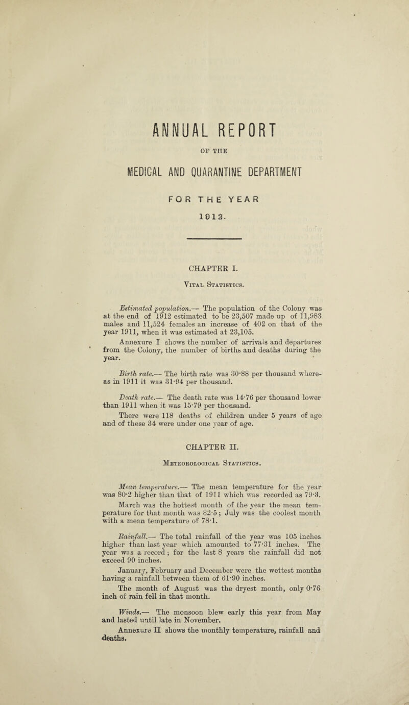 ANNUAL REPORT OF THE MEDICAL AND QUARANTINE DEPARTMENT FOR THE YEAR 1812. CHAPTER I. Vital Statistics. Estimated population.— The population of the Colony was at the end of 1912 estimated to be 23,507 made up of 11,983 males and 11,524 females an increase of 402 on that of the year 1911, when it was estimated at 23,105. Annexure I shows the number of arrivals and departures from the Colony, the number of births and deaths during the year. Birth rate.— The birth rate was 30'88 per thousand where¬ as in 1911 it was 3P94 per thousand. Death rate.— The death rate was 14*76 per thousand lower than 1911 when it was 15*79 per thousand. There were 118 deaths of children under 5 years of age and of these 34 were under one vear of age. CHAPTER II. Meteorological Statistics. Mean temperature.— The mean temperature for the year was 80*2 higher than that of 1911 which was recorded as 79*3. March was the hottest month of the year the mean tem¬ perature for that month was 82*5 ; July was the coolest month with a mean temperature of 78*1. Rainfall.— The total rainfall of the year was 105 inches higher than last year which amounted to 77*31 inches. The year was a record; for the last 8 years the rainfall did not exceed 90 inches. January, February and December were the wettest months having a rainfall between them of 61*90 inches. The month of August was the dryest month, only 0*76 inch of rain fell in that month. Winds.— The monsoon blew early this year from May and lasted until late in November. Annexure II shows the monthly temperature, rainfall and deaths.