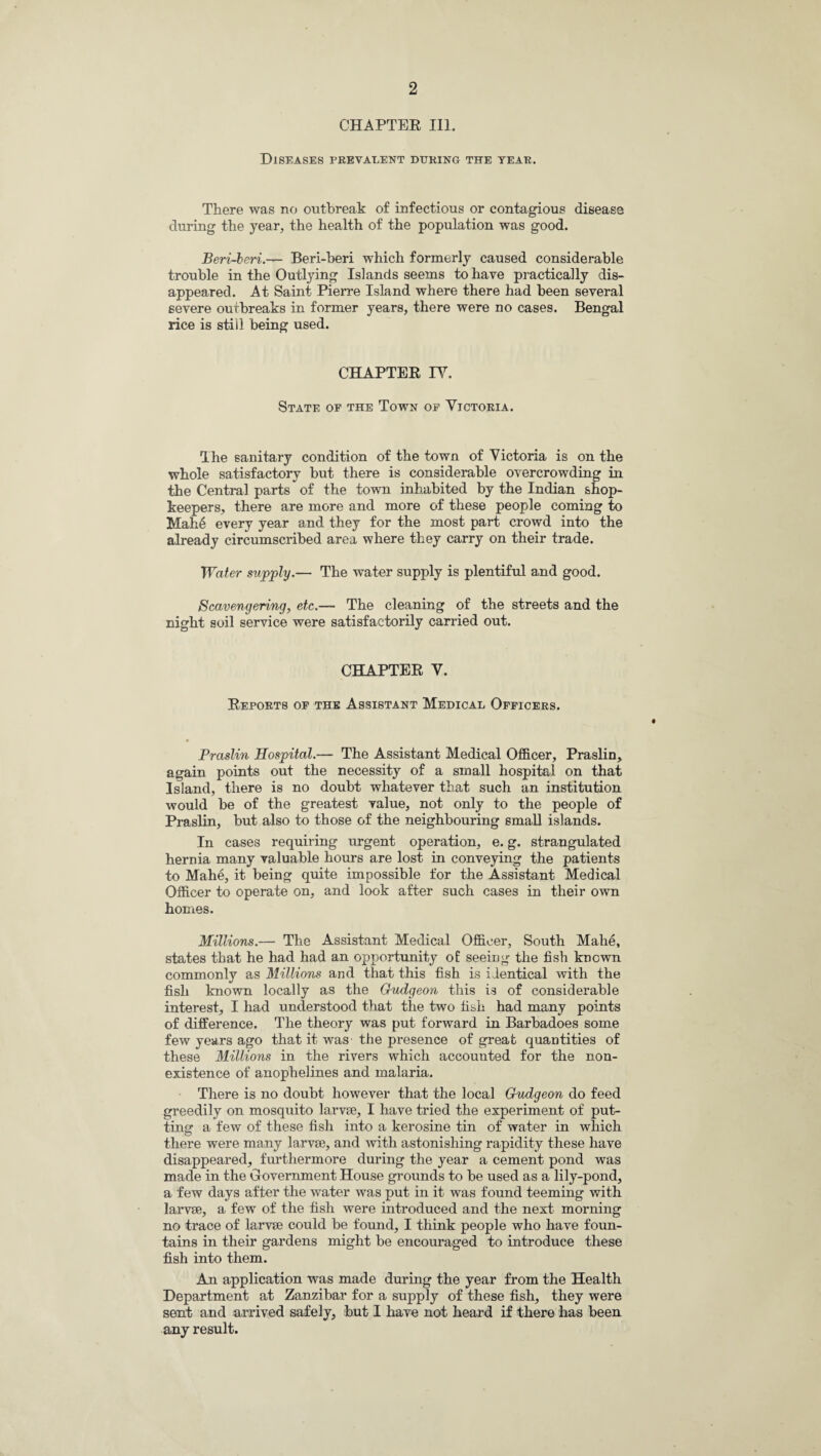 CHAPTER III. Diseases prevalent during the year. There was no outbreak of infectious or contagious disease during the year, the health of the population was good. Beri-heri.— Beri-beri which formerly caused considerable trouble in the Outlying Islands seems to have practically dis¬ appeared. At Saint Pierre Island where there had been several severe outbreaks in former years, there were no cases. Bengal rice is still being used. CHAPTER IY. State of the Town of Yictoria. The sanitary condition of the town of Yictoria is on the whole satisfactory but there is considerable overcrowding in the Centra] parts of the town inhabited by the Indian shop¬ keepers, there are more and more of these people coming to Mah6 every year and they for the most part crowd into the already circumscribed area where they carry on their trade. Water supply.— The water supply is plentiful and good. Scavengering, etc.— The cleaning of the streets and the night soil service were satisfactorily carried out. CHAPTER Y. Reports of the Assistant Medical Officers. Praslin Hospital.— The Assistant Medical Officer, Praslin, again points out the necessity of a small hospital on that Island, there is no doubt whatever that such an institution would be of the greatest value, not only to the people of Praslin, but also to those of the neighbouring small islands. In cases requiring urgent operation, e. g. strangulated hernia many valuable hours are lost in conveying the patients to Mahe, it being quite impossible for the Assistant Medical Officer to operate on, and look after such cases in their own homes. Millions.— The Assistant Medical Officer, South Mahe, states that he had had an opportunity of seeing the fish known commonly as Millions and that this fish is identical with the fish known locally as the Gudgeon this is of considerable interest, I had understood that the two fish had many points of difference. The theory was put forward in Barbadoes some few years ago that it was the presence of great quantities of these Millions in the rivers which accounted for the non¬ existence of anophelines and malaria. There is no doubt however that the local Gudgeon do feed greedily on mosquito larvae, I have tried the experiment of put¬ ting a few of these fish into a kerosine tin of water in which there were many larvae, and with astonishing rapidity these have disappeared, furthermore during the year a cement pond was made in the Government House grounds to be used as a lily-pond, a few days after the water was put in it was found teeming with larvae, a few of the fish were introduced and the next morning no trace of larvae could be found, I think people who have foun¬ tains in their gardens might be encouraged to introduce these fish into them. An application was made during the year from the Health Department at Zanzibar for a supply of these fish, they were sent and arrived safely, but I have not heard if there has been any result.