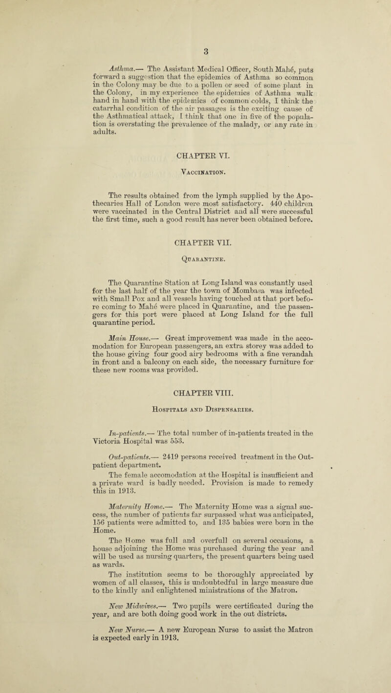 Asthma.— The Assistant Medical Officer, South Mah6, puts forward a suggestion that the epidemics of Asthma so common in the Colony may be due to a pollen or seed of some plant in the Colony, in my experience the epidemics of Asthma walk hand in hand with the epidemics of common colds, I think the catarrhal condition of the air passages is the exciting cause of the Asthmatical attack, I think that one in five of the popula¬ tion is overstating the prevalence of the malady, or any rate in adults. CHAPTER VI. Vaccination. The results obtained from the lymph supplied by the Apo¬ thecaries Hall of London were most satisfactory. 440 children were vaccinated in the Central District and all were successful the first time, such a good result has never been obtained before. CHAPTER VII. Quarantine. The Quarantine Station at Long Island was constantly used for the last half of the year the town of Mombasa was infected with Small Pox and all vessels having touched at that port befo¬ re coming to Mahe were placed in Quarantine, and the passen¬ gers for this port were placed at Long Island for the full quarantine period. Main House.— Great improvement was made in the acco¬ modation for European passengers, an extra storey was added to the house giving four good airy bedrooms with a fine verandah in front and a balcony on each side, the necessary furniture for these new rooms was provided. CHAPTER VIII. Hospitals and Dispensaries. In-patients.— The total number of in-patients treated in the Victoria Hospital was 553. Out-patients.— 2419 persons received treatment in the Out¬ patient department. The female accomodation at the Hospital is insufficient and a private ward is badly needed. Provision is made to remedy this in 1913. Maternity Home.— The Maternity Home was a signal suc¬ cess, the number of patients far surpassed what was anticipated, 156 patients were admitted to, and 135 babies were born in the Home. The Home was full and overfull on several occasions, a house adjoining the Home was purchased during the year and will be used as nursing quarters, the present quarters being used as wards. The institution seems to be thoroughly appreciated by women of all classes, this is undoubtedful in large measure due to the kindly and enlightened ministrations of the Matron. New Midwives.— Two pupils were certificated during the year, and are both doing good work in the out districts. New Nurse.— A new European Nurse to assist the Matron is expected early in 1913.