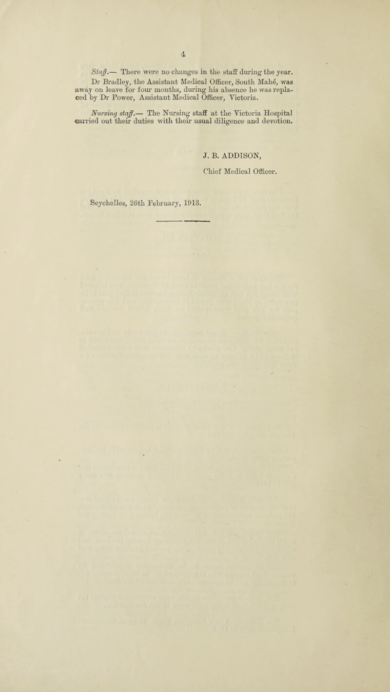 Dr Bradley, the Assistant Medical Officer, South Mahe, was away on leave for four months, during his absence he was repla¬ ced by Dr Power, Assistant Medical Officer, Victoria. Nursing staff.— The Nursing staff at the Victoria Hospital carried out their duties with their usual diligence and devotion. J. B. ADDISON, Chief Medical Officer. Seychelles, 26th February, 1913.