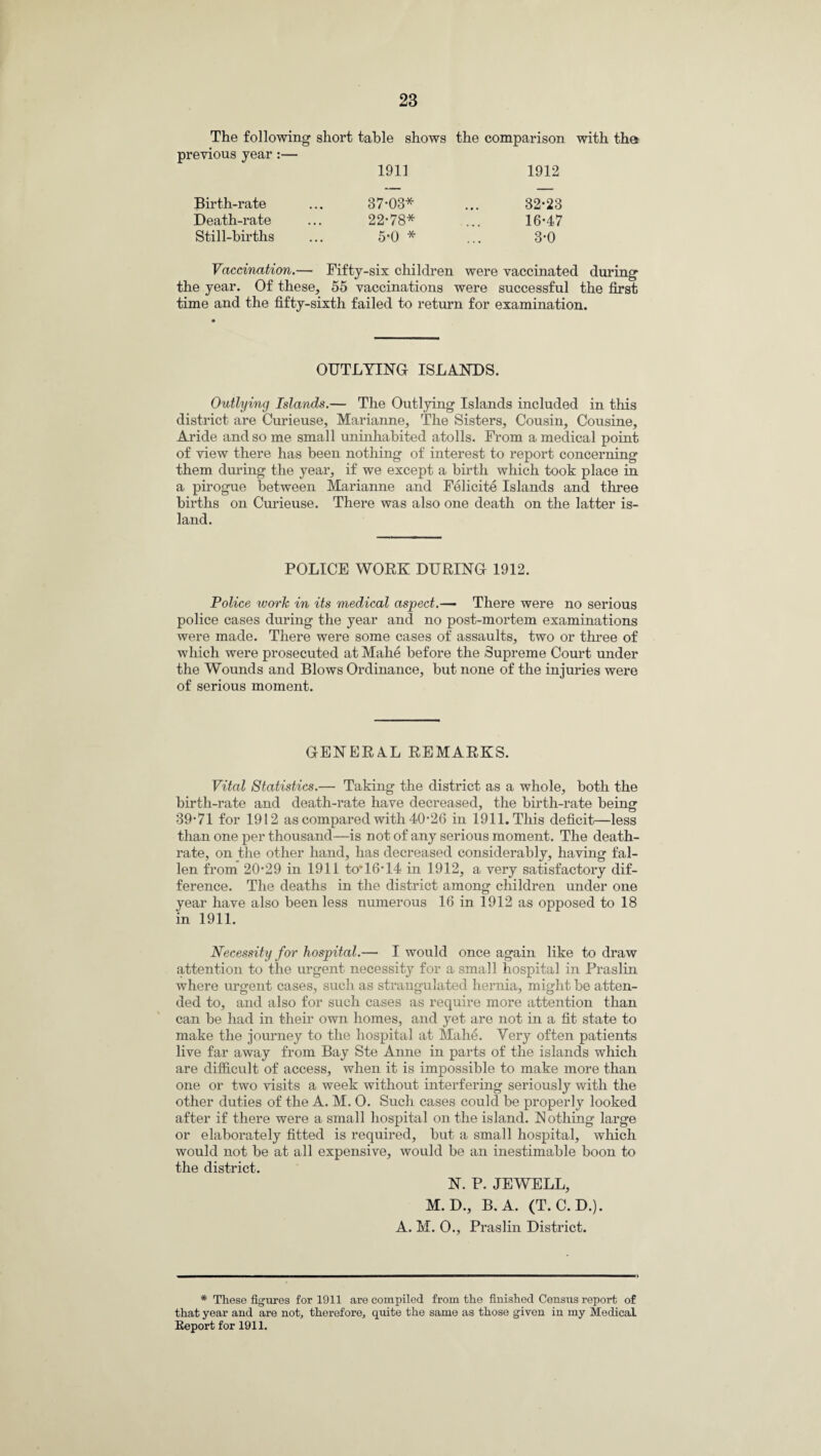 The following short table shows the comparison with the previous year:— 1911 1912 Birth-rate 37*03* 32*23 Death-rate 22*78* 16*47 Still-births 5*0 * 3*0 Vaccination.— Fifty-six children were vaccinated during the year. Of these, 55 vaccinations were successful the first time and the fifty-sixth failed to return for examination. OUTLYING ISLANDS. Outlying Islands.— The Outlying Islands included in this district are Curieuse, Marianne, The Sisters, Cousin, Cousine, Aride and so me small uninhabited atolls. From a medical point of view there has been nothing of interest to report concerning them during the year, if we except a birth which took place in a pirogue between Marianne and Felicite Islands and three births on Curieuse. There was also one death on the latter is¬ land. POLICE WORK DURING 1912. Police work in its medical aspect.— There were no serious police cases during the year and no post-mortem examinations were made. There were some cases of assaults, two or three of which were prosecuted at Mahe before the Supreme Court under the Wounds and Blows Ordinance, but none of the injuries were of serious moment. GENERAL REMARKS. Vital Statistics.— Taking the district as a whole, both the birth-rate and death-rate have decreased, the birth-rate being 39*71 for 1912 as compared with 40*26 in 1911. This deficit—less than one per thousand—is not of any serious moment. The death- rate, on the other hand, has decreased considerably, having fal¬ len from 20*29 in 1911 to*16*14 in 1912, a very satisfactory dif¬ ference. The deaths in the district among children under one year have also been less numerous 16 in 1912 as opposed to 18 in 1911. Necessity for hospital.— I would once again like to draw attention to the urgent necessity for a small hospital in Praslin where urgent cases, such as strangulated hernia, might be atten¬ ded to, and also for such cases as require more attention than can be had in their own homes, and yet are not in a fit state to make the journey to the hospital at Mahe. Very often patients live far away from Bay Ste Anne in parts of the islands which are difficult of access, when it is impossible to make more than one or two visits a week without interfering seriously with the other duties of the A. M. O. Such cases could be properly looked after if there were a small hospital on the island. N othing large or elaborately fitted is required, but a small hospital, which would not be at all expensive, would be an inestimable boon to the district. N. P. JEWELL, M.D., B. A. (T. C.D.). A. M. 0., Praslin District. * These figures for 1911 are compiled from the finished Census report of that year and are not, therefore, quite the same as those given in my Medical Report for 1911.