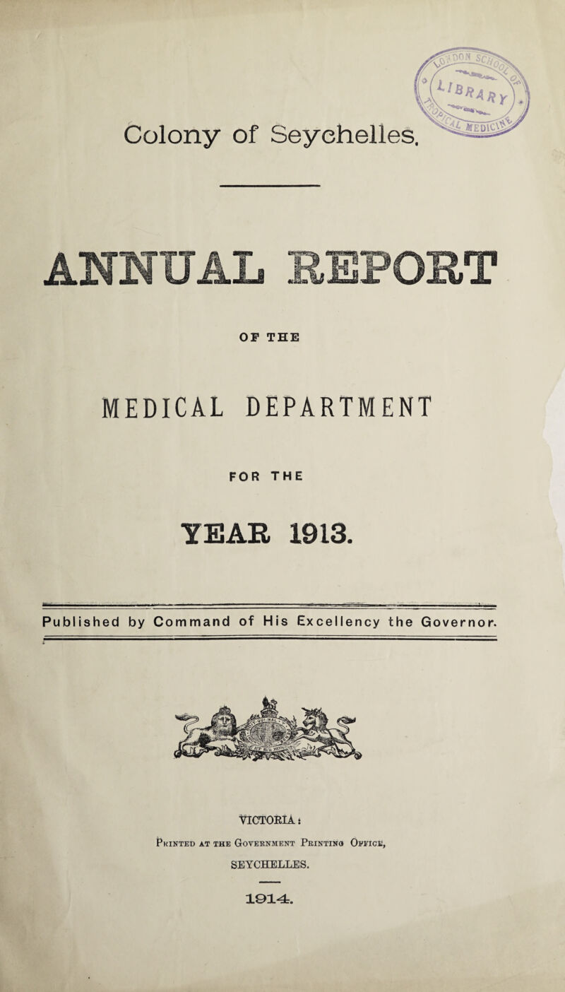 Colony of Seychelles. OP THE MEDICAL DEPARTMENT FOR THE YEAR 1913. il.. ...I .■ ...*-J-i-—.... — - , Published by Command of His Excellency the Governor. VICTORIA: Printed at the Government Printings Office, SEYCHELLES. 1014.