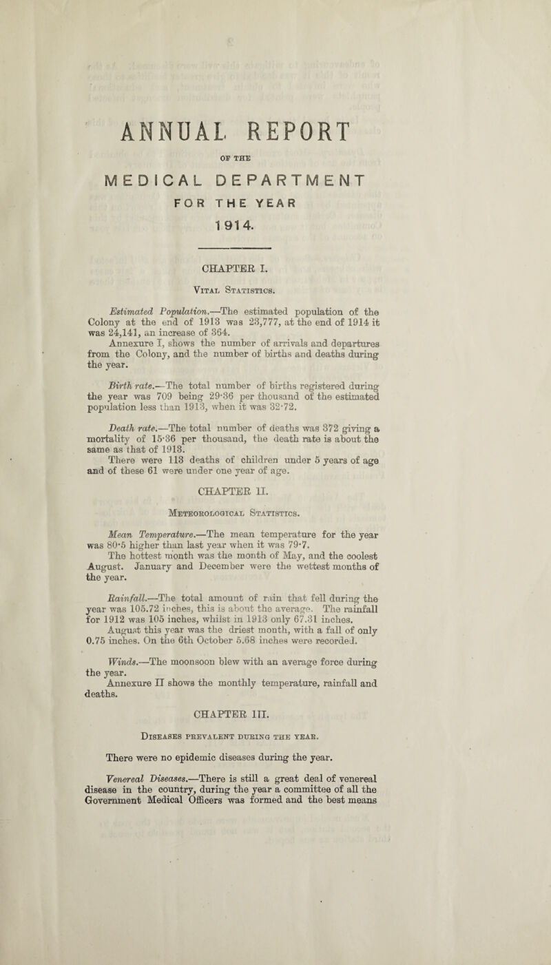 ANNUAL REPORT OF THE MEDICAL DEPARTMENT FOR THE YEAR 1 914. CHAPTER I. Vital Statistics. Estimated Population.—The estimated population of the Colony at the end of 1913 was 23,777, at the end of 1914 it was 24,141, an increase of 364. Annexure I, shows the number of arrivals and departures from the Colony, and the number of births and deaths during the year. Birth rate.—The total number of births registered during the year was 709 being 29*36 per thousand of the estimated population less than 1913, when it was 32*72. Death rate.—The total number of deaths was 872 giving a mortality of 15*36 per thousand, the death rate is about the same as that of 1913. There were 113 deaths of children under 5 years of age and of these 61 were under one year of age. CHAPTER 11. Meteorological Statistics. Mean Temperature.—The mean temperature for the year was 80*5 higher than last year when it was 79*7. The hottest month was the month of May, and the coolest August. January and December were the wettest months of the year. Rainfall.—The total amount of rain that fell during the year was 105.72 inches, this is about the average. The rainfall for 1912 was 105 inches, whilst in 1913 only 67.31 inches. August this year was the driest month, with a fall of only 0.75 inches. On the 6th October 5.68 inches were recorded. Winds.—The moon soon blew with an average force during the year. Annexure II shows the monthly temperature, rainfall and deaths. CHAPTER III. Diseases prevalent during the year. There were no epidemic diseases during the year. Venereal Diseases.—There is still a great deal of venereal disease in the country, during the year a committee of all the Government Medical Officers was formed and the best means