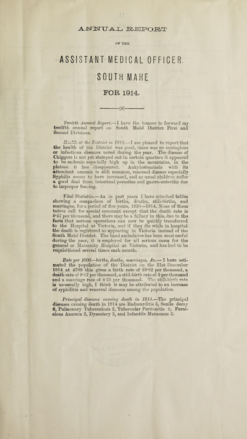 A.JSntsTU'-A-Xj IR/IEIIF’OJR.T OF THK ASSISTANT MEDICAL OFFICER. SOUTH MAHE FOR 1914. -(0)- Twelfth Annual Report.—I have the honour to forward my twelfth annual report on South Mahe District First and Second Divisions. J X. Ou/ut/i V of the District in 1914.—I am pleased to report that the health of the District was good, there was no contagious or infectious diseases noted during the year. The disease of Chiggers is not yet stamped out in certain quarters it appeared to be endemic especially high up in the mountains, in the plateau it has disappeared. Ankylostomiasis with its attendant ansemia is still common, venereal disease especially Syphilis seems to have increased, and as usual children suffer a good deal from intestinal parasites and gastro-enteritis due to improper feeuing. Vital Statistics.—As in past years I have attached tables showing a comparison of births, deaths, still-births, and marriages, fora period of five years, 1910—1914. None of these tables call for special comment except that the death rate is 9*57 per thousand, and there maybe a fallacy in this, due to the facts that serious operations can now be quickly transferred to the Hospital at Victoria, and if they die while in hospital the death is registered as appearing in Victoria instead of the South Mahe District. The hand ambulance has been most useful during the year, it is employed for all serious cases for the general or Maternity Hospital at Victoria, and has had to be requisitioned several times each month. Rate per 1000—births, deaths, marriages, &c.— I have esti¬ mated the population of the District on the 31st December 1914 at 4700 this gives a birth rate of 33*82 per thousand, a death rate of 9*57 per thousand, a still-birth rate ot 3 per thousand and a marriage rate of 4*25 per thousand. The still-birth rate is unusually high, I think it may be attributed to an increase of syphilitic and venereal diseases among the population. Principal diseases causing death in 1914.—The principal diseases causing death in 1914 are Endocarditis 5, Senile decay 6, Pulmonary Tuberculosis 2, Tubercular Peritonitis 2, Perni¬ cious Ansemia 2, Dysentery 2, and Infantile Marasmus 2.