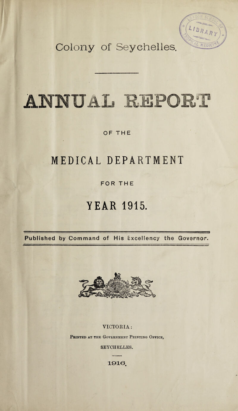Colony of Seychelles. OF THE MEDICAL DEPARTMENT FOR THE YEAR 1915. Published by Command of His Excellency the Governor. VICTORIA: Printed at the Government Printing Office, SEYCHELLES.