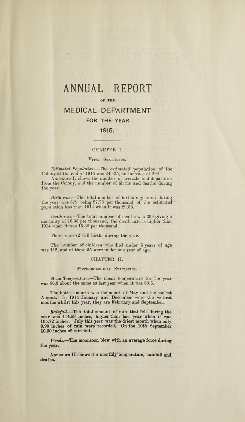 ANNUAL REPORT OF THE MEDICAL DEPARTMENT FOR THE YEAR 1915, CHAPTER I. Vital Statistics. . Estimated Population.—The estimated population of the Colony at the end of 1915 was 24,435, an increase of 294. Annexure I, shows the number of arrivals and departures from the Colony, and the number of births and deaths during the year. Birth rate.—The total number of births registered during the year was 679 being 27.78 per thousand of the estimated population less than 1914 when it was 29.36. Death rate.—The total number of deaths was 399 giving a mortality of 16.33 per thousand, the death rate is higher than 1914 when it was 15.36 per thousand. There were 72 still-births during the year. The number of children who died under 5 years of age was 112, and of these 55 were under one year of age. CHAPTER II. Meteorological Statistics. Mean Temperature.—The mean temperature for the year was 80.3 about the same as last year when it was 80.5. The hottest month was the month of May and the coolest August. In 1914 January and December were the wettest months whilst this year, they are February and September. Rainfall.—The total amount of rain that fell during the year was 114.88 inches, higher than last year when it was 105.72 inches. July this year was the driest month when only 0.90 inches of rain were recorded. On the 10th September 10.30 inches of rain fell. Winds.—The moonsoon blew with an average force during the year. Annexure II shows the monthly temperature, rainfall and deaths.