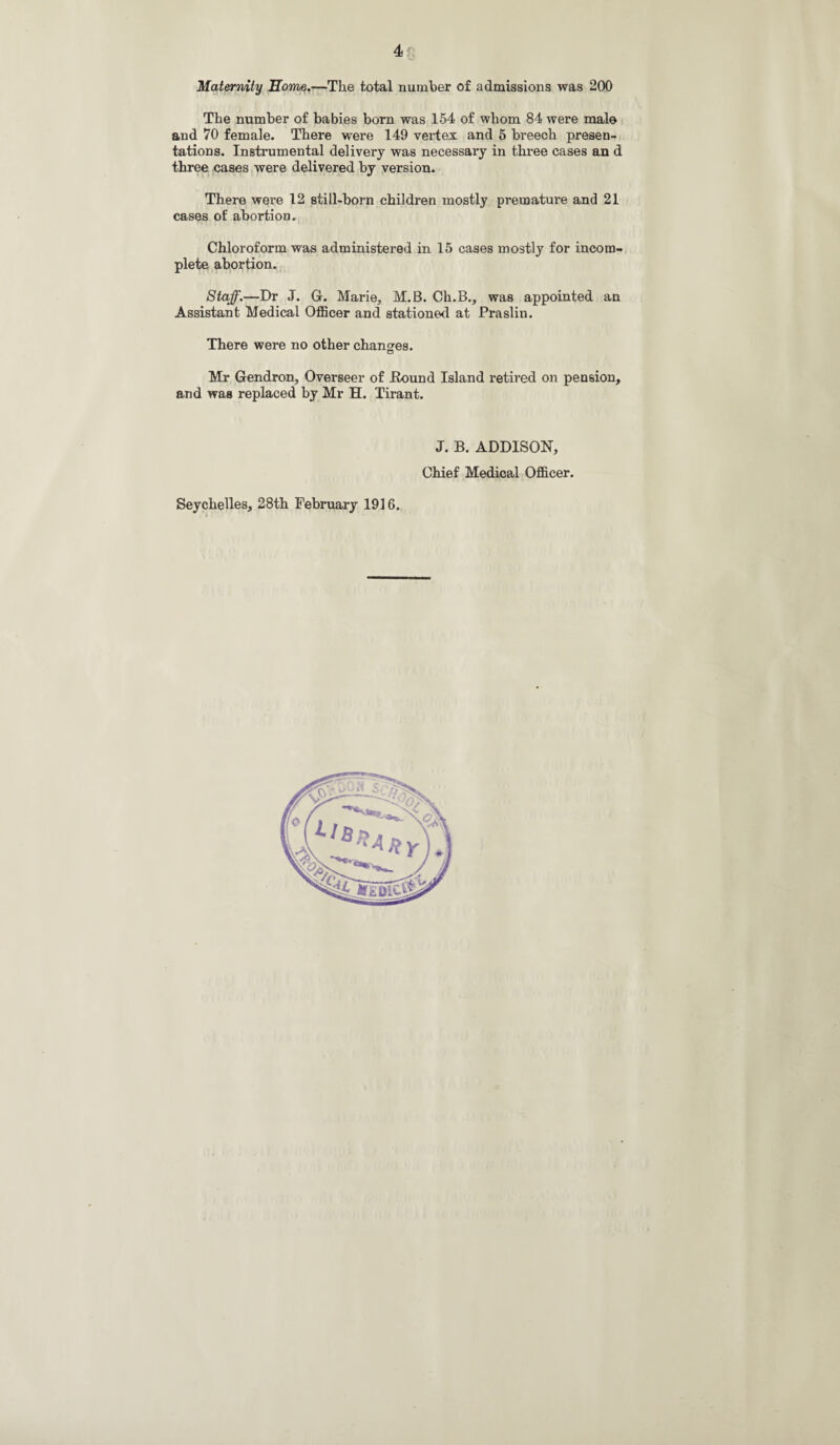 Maternity 'Home.—The total number of admissions was 200 The number of babies born was 154 of whom 84 were male and 70 female. There were 149 vertex and 5 breech presen¬ tations. Instrumental delivery was necessary in three cases an d three cases were delivered by version. There were 12 still-born children mostly premature and 21 cases of abortion. Chloroform was administered in 15 cases mostly for incom¬ plete abortion. Staff.—Dr J. G. Marie, M.B. Ch.B., was appointed an Assistant Medical Officer and stationed at Praslin. There were no other chancres. Mr Gendron, Overseer of Pound Island retired on pension, and was replaced by Mr H. Tirant. J. B. ADDISON, Chief Medical Officer. Seychelles, 28th February 1916.