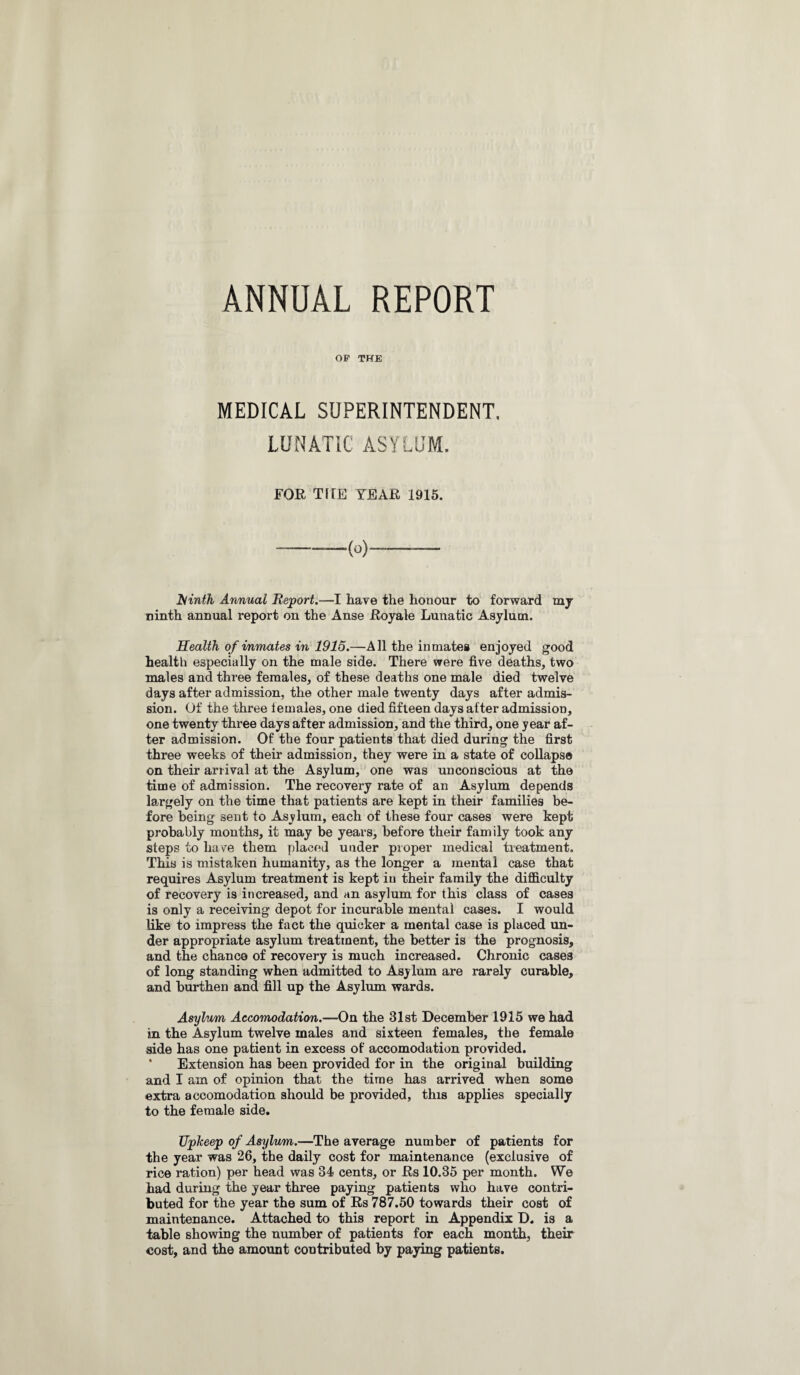 ANNUAL REPORT OP THE MEDICAL SUPERINTENDENT, LUNATIC ASYLUM. FOE TKE TEAK 1915. iSinth Annual Report.—I have the honour to forward my ninth annual report on the Anse Royale Lunatic Asylum. Health of inmates in 1915.—All the inmates enjoyed good health especially on the male side. There were five deaths, two males and three females, of these deaths one male died twelve days after admission, the other male twenty days after admis¬ sion. Of the three females, one died fifteen days after admission, one twenty three days after admission, and the third, one year af¬ ter admission. Of the four patients that died during the first three weeks of their admission, they were in a state of collapse on their arrival at the Asylum, one was unconscious at the time of admission. The recovery rate of an Asylum depends largely on the time that patients are kept in their families be¬ fore being sent to Asylum, each of these four cases were kept probably months, it may be years, before their family took any steps to ha Ye them placed under proper medical treatment. This is mistaken humanity, as the longer a mental case that requires Asylum treatment is kept in their family the difficulty of recovery is increased, and an asylum for this class of cases is only a receiving depot for incurable mental cases. I would like to impress the fact the quicker a mental case is placed un¬ der appropriate asylum treatment, the better is the prognosis, and the chance of recovery is much increased. Chronic cases of long standing when admitted to Asylum are rarely curable, and burthen and fill up the Asylum wards. Asylum Accomodation.—On the 31st December 1915 we had in the Asylum twelve males and sixteen females, the female side has one patient in excess of accomodation provided. Extension has been provided for in the original building and I am of opinion that the time has arrived when some extra accomodation should be provided, this applies specially to the female side. Uplceep of Asylum.—The average number of patients for the year was 26, the daily cost for maintenance (exclusive of rice ration) per head was 34 cents, or Rs 10.35 per month. We had during the year three paying patients who have contri¬ buted for the year the sum of Rs 787.50 towards their cost of maintenance. Attached to this report in Appendix D. is a table showing the number of patients for each month, their cost, and the amount contributed by paying patients.