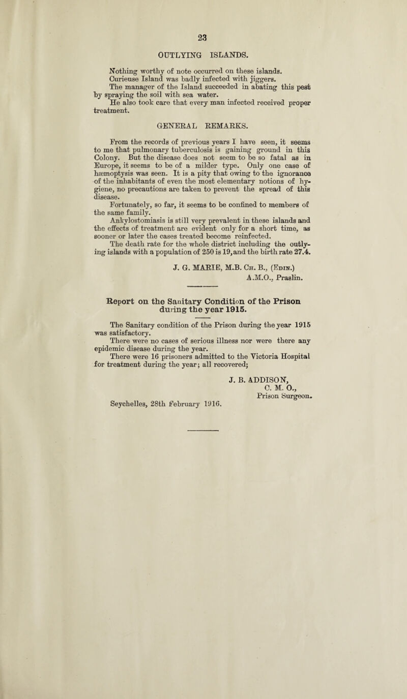 OUTLYING ISLANDS. Nothing1 worthy of note occurred on these islands. Curieuse Island was badly infected with jiggers. The manager of the Island succeeded in abating this pest by spraying the soil with sea water. He also took care that every man infected received proper treatment. GENERAL EEMAEKS. From the records of previous years I have seen, it seems to me that pulmonary tuberculosis is gaining ground in this Colony. But the disease does not seem to be so fatal as in Europe, it seems to be of a milder type. Only one case of haemoptysis was seen. It is a pity that owing to the ignorance of the inhabitants of even the most elementary notions of hy¬ giene, no precautions are taken to prevent the spread of this disease. Fortunately, so far, it seems to be confined to members of the same family. Ankylostomiasis is still very prevalent in these islands and the effects of treatment are evident only for a short time, as sooner or later the cases treated become reinfected. The death rate for the whole district including the outly¬ ing islands with a population of 250 is 19,and the birth rate 27.4. J. G. MARIE, M.B. Ch. B., (Edin.) A.M.O., Praslin. Report on tlie Sanitary Condition of the Prison during the year 1915. The Sanitary condition of the Prison during the year 1915 was satisfactory. There were no cases of serious illness nor were there any epidemic disease during the year. There were 16 prisoners admitted to the Victoria Hospital for treatment during the year; all recovered; J. B. ADDISON, C. M. O., Prison Surgeon. Seychelles, 28th February 1916.