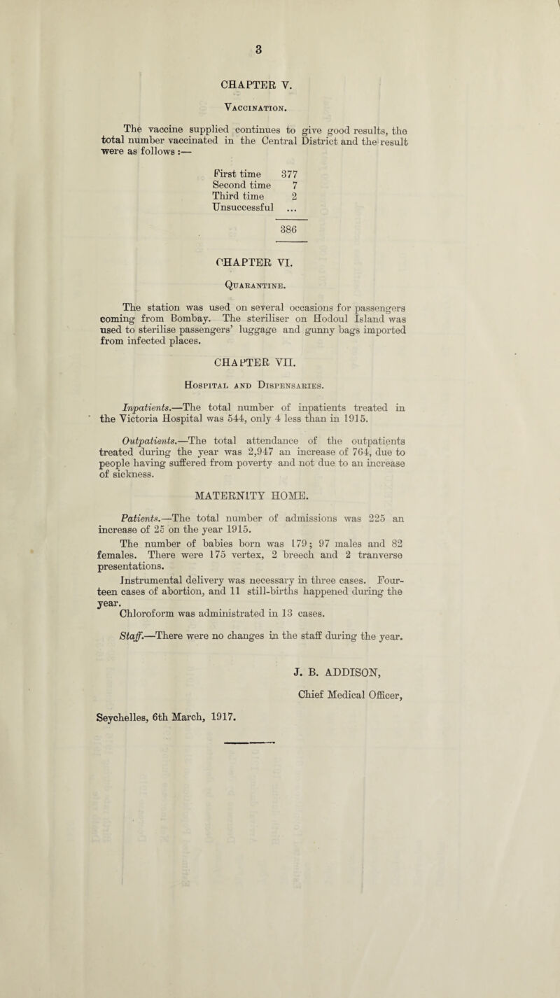 CHAPTER V. Vaccination. The vaccine supplied continues to give good results, the total number vaccinated in the Central District and the result were as follows :— First time 377 Second time 7 Third time 2 Unsuccessful 386 CHAPTER VI. Quarantine. The station was used on several occasions for passengers coming from Bombay. The steriliser on Hodoul Island was used to sterilise passengers’ luggage and gunny bags imported from infected places. CHAPTER VII. Hospital and Dispensaries. Inpatients.—The total number of inpatients treated in ■ the Victoria Hospital was 544, only 4 less than in 1915. Outpatients.—The total attendance of the outpatients treated during the year was 2,947 an increase of 764, due to people having suffered from poverty and not due to an increase of sickness. MATERNITY HOME. Patients.—The total number of admissions was 225 an increase of 25 on the year 1915. The number of babies born was 179; 97 males and 82 females. There were 175 vertex, 2 breech and 2 tranverse presentations. Instrumental delivery was necessary in three cases. Four¬ teen cases of abortion, and 11 still-births happened during the year. Chloroform was administrated in 13 cases. Staff.—There were no changes in the staff during the year. Seychelles, 6th March, 1917. J. B. ADDISON, Chief Medical Officer,