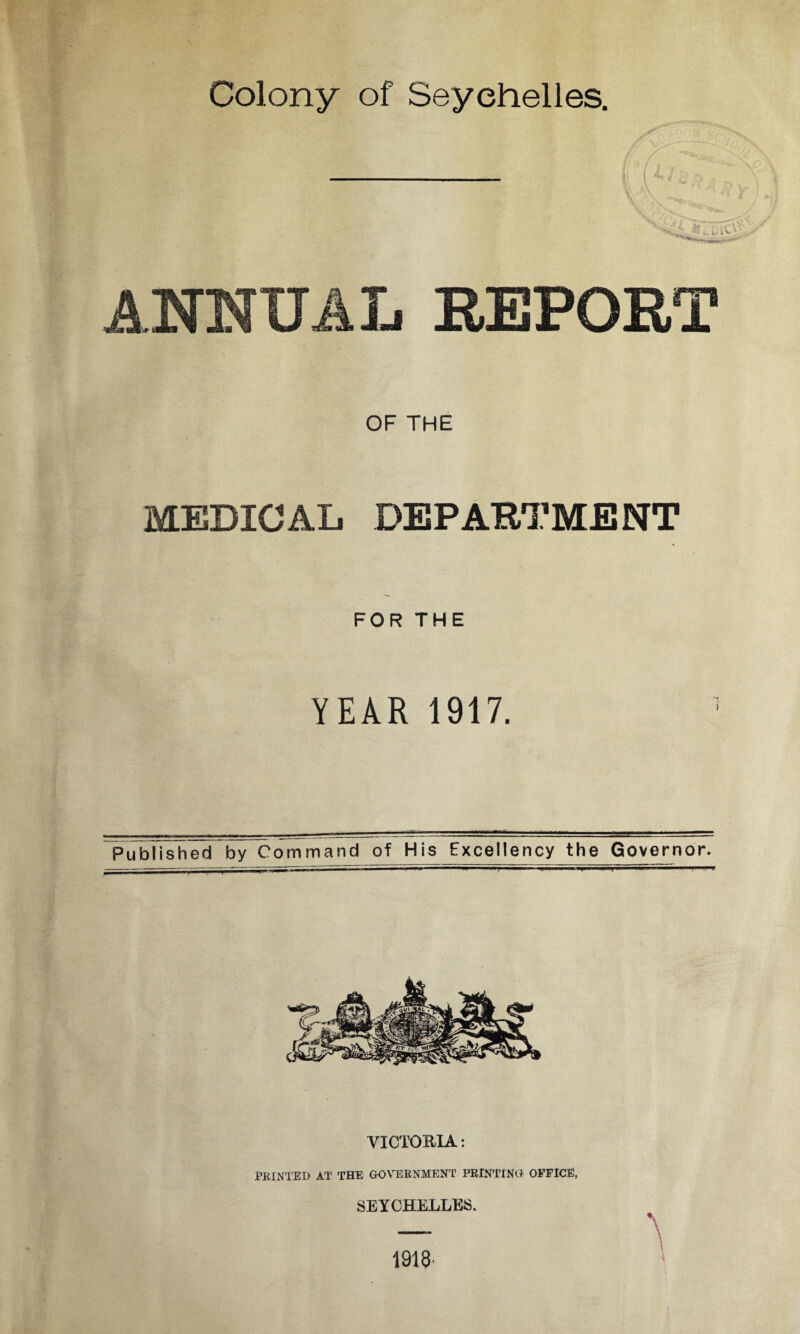 Colony of Seychelles. ANNUAL REPORT OF THE MEDICAL DEPARTMENT FOR THE YEAR 1917. 3 Published by Command of His Excellency the Governor. VICTORIA: PRINTED AT THE GOVERNMENT PRINTING OFFICE, SEYCHELLES. A 1913