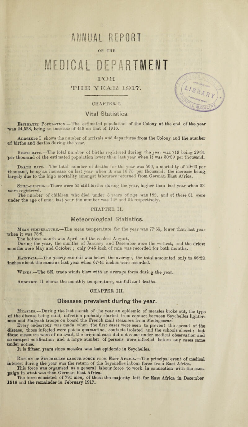 ANNUAL REPORT OF THE FOR THE YEAH 1017; CHAPTER I. Vital Statistics. Estimated Population.—The estimated population of the Colony at the end of the year -\vas 24,528, being an increase of 419 on that of 1916. Annexure I shows the number of arrivals and departures from the Colony and the number of births and deaths during the year. Birth rate.—The total number of births registered during the jesr was 719 being 29*31 ■per thousand of the estimated population lower than last year when it was 30*89 per thousand. Death rate.—The total number of deaths for the year was 506, a mortality of 20*63 per thousand, being an increase on last year when it was 16*75 per thousand, the increase being largely due to the high mortality amongst labourers returned from German East Africa. Still-births.—There were 55 still-births during the year, higher than last year when 53 were registered. The number of children who died under 5 years of age was 182, and of these 81 were under the age of one ; last year the number was 128 and 54 respectively. CHAPTER II. Meteorological Statistics. Mean temperature.—The mean temperature for the year was 77*55, lower than last year when it was 78*9. The hottest month was April and the coolest August. During the year, the months of January and December were the wettest, and the driest months were May and October ; only 0*45 inch of rain was recorded for both months. Rainfall.—i'he yearly rainfall was below the average, the total amounted only to 66*22 inches about the same as last year when 67*41 inches were recorded. Winds.—The SE. trade winds blew with an average force during the year. Annexure II shows the monthly temperature, rainfall and deaths. CHAPTER III. Diseases prevalent during the year. Measles.—During the last month of the year au epidemic of measles broke out, the type of the disease being mild, infection pi*obably started from contact between Seychelles lighter¬ men and Malgash troops on board the French mail steamers from Madagascar. Every endeavour was made when the first cases were seen to prevent the spread of the disease, those infected were put in quarantine, contacts isolated and the schools closed : but these measures were of no avail, the original case did not come under medicai observation and so escaped notification and a large number of persons were infected before any cases came under notice. It is fifteen years since measles was last epidemic in Seychelles. Return of Seychelles labour force from East Africa.—The principal event of medical interest during the year was the return of the Seychelles labour force from East Africa. This force was organised as a general labour force to work in connection with the cam¬ paign in wnat was then German East Africa. The force consisted of 791 meo, of these the majority left for East Africa in December 1916 and the remainder in February 1917.