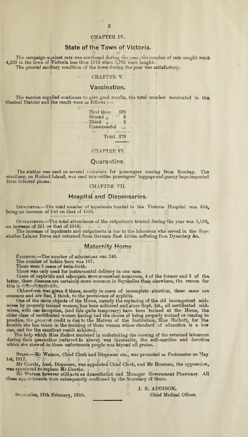 * CHAPTER IV. w- • State of the Town of Victoria. cy j t** l The campaign against rats was continued during the year; the number of rats caught werti 4,233 in the town of Victoria less than 1016 when 5,762 were caught. The general sanitary condition of the town during the year was satisfactory. * ... I CHAnER V. Vaccination. The vaccine supplied continues to give good results, the total number vaccinated in tha Central District and the result were as follows :—- First tin e 370 Second „ 6 -Third „ 2 Unsuccessful ... Total 378 CHAPTER. VI, Quarantine. The station was used on several occasions for passengers coming from Bombay. The steriliser, on Hodoul Island, was used to sterilise passengers’ luggage and gunny bags imported from infected places. CHAPTER VII. • .-vs 1 l Hospital and Dispensaries. CO • ' f I *v ! Inpatients.—The total number of inpatients treated in the Victoria Hospital was 684, being an increase of 140 on that of 1916. i 1*~ ~ Outpatients.—The total attendance of the outpatients treated during the year was 3,198, an increase of 251 on that of 1916. The increase of inpatients and outpatients is due to the labourers who served in the Sey¬ chelles Labour Force and returned from German East Africa suffering fron Dysentery &c. Maternity Home v*- • _ r- Ct Patients.—The number of admissions was 248. The number of babies born was 187. There were 3 cases of twin-birth. There was only need for instrumental delivery in one ca9e. Cases of nephritis and eclampsia were somewhat numerous, 4 of the former and 3 of the latter, these diseases are certainly more common in Seychelles than elsewhere, the reason for this is d ifficuRiicnilecido. i Chloroform was given 8 times, mostly in cases of incomplete abortion, these cases are common and are due, I think, to the prevalence of syphilis. One of the main objects of the Home, namely the replacing of the old incompetent mid¬ wives by properly trained women, has been achieved and since Sept. 1st., all certificated mid¬ wives, with one exception, (and this quite temporary) have been trained at the Home, the older class of certificated women having had the choice of being properly trained or ceasing to practice, the greatest credit is due to the Matron of the Institution, Miss Halkett, for the trouble she has taken in the training of these women whose standard of education is a low one, and for the excellent result achieved. The help which Miss Halket rendered in undertaking the nursing of the returned labourers during their quarantine (referred to above) was invaluable, the self-sacrifice and devotion, whicli she shewed to these unfortunate people wa3 beyond all praise. * a j 9 tr T - ‘r sat Staff.—Mr Watson, Chief Clerk and Dispensor etc., was promoted as Postmaster on May 1st, 1917. - > ± g - i - Mr Cauvin, Asst. Dispenser, was appointed Chief Clerk, and Mr Houreau, the apprentice, was appointed to replace Mr CauviD. Mi Watson however still acts as Anaesthetist and Manager Government Pharmacy, All these appointments were subsequently confirmed by the Secretary of State. chelies, 27th February, 1918. J. B. ADDISON. Chief Medical Officer.