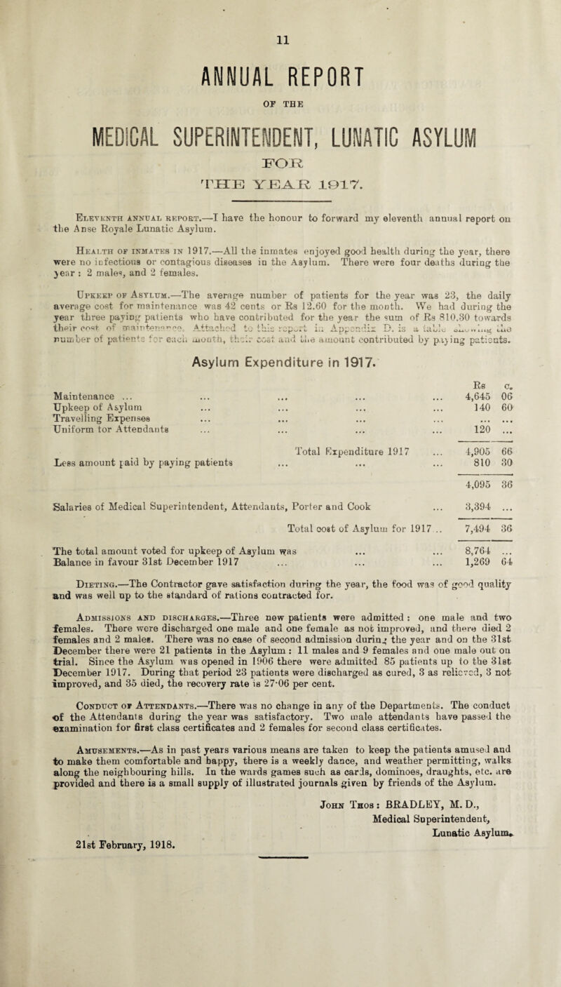 ANNUAL REPORT or THE MEDICAL SUPERINTENDENT, LUNATIC ASYLUM FOE 'THE \ R 1917. Eleventh annual report.—I have the honour to forward my eleventh annual report on the Anse Royale Lunatic Asylum. Health of inmates in 1917.—All the inmates enjoyed good health during the year, there were no infectious or contagious diseases in the Asylum. There were four deaths during the year : 2 males, and 2 females. Upkeep of Asylum.—The average number of patients for the year was 23, the daily average cost for maintenance was 42 cents or Rs 12.60 for the month. We had during the year three paying patients who have contributed for the year the sum of Rs 810.30 towards th<=ir COSt of m H 1 pno r no .A-t£SlChO(l to til* V-A?\ V*- A W vy ft 1/ A njjsi' n rl i v ■* o i* «»» . „ ’.o a i.o UlA/iO ono*uny; tUU number of patients tor each month, th;h cost and the amount contributed by paying patients. Asy!um Expenditure in 1917. Rs c. Maintenance ... • • • • • • • 4,645 06 Upkeep of Asylum • • • • • • • 140 60 Travelling Expenses « • • • • • • • • • • • • Uniform tor Attendants • • • • • • • 120 • • • Total Expenditure 1917 4,905 66 Less amount paid by paying patients • • • • • • • 810 30 4,095 36 Salaries of Medical Superintendent, Attendants , Porter and Cook 3,394 • • • Total cost of Asylum for 1917... 7,494 36 The total amount voted for upkeep of Asylum was ... ... 8,764 ... Balance in favour 31st December 1917 ... ... ... 1,269 64 Dieting.—The Contractor gave satisfaction during the year, the food was of good quality and was well up to the standard of rations contracted for. Admissions and discharges.—Three new patients were admitted : one male and two females. There were discharged one male and one female as not improved, and tlmre died 2 females and 2 males. There was no case of second admission during the year and on the 31st December there were 21 patients in the Asylum : 11 males and 9 females and one male out on trial. Since the Asylum was opened in 1906 there were admitted 85 patients up to the 31st December 1917. During that period 23 patients were discharged as cured, 3 as relieved, 3 not improved, and 35 died, the recovery rate is 27-06 per cent. Conduct of Attendants.—There was no change in any of the Departments. The conduct of the Attendants during the year was satisfactory. Two male attendants have passed the examination for first class certificates and 2 females for second class certificates. Amusements.—As in past years various means are taken to keep the patients amused and to make them comfortable and bappy, there is a weekly dance, and weather permitting, walks along the neighbouring hills. In the wards games such as cards, dominoes, draughts, etc. are provided and there is a small supply of illustrated journals given by friends of the Asylum. John Thos : BRADLEY, M. D., Medical Superintendent, Lunatic Asylum* 21st February, 1918.