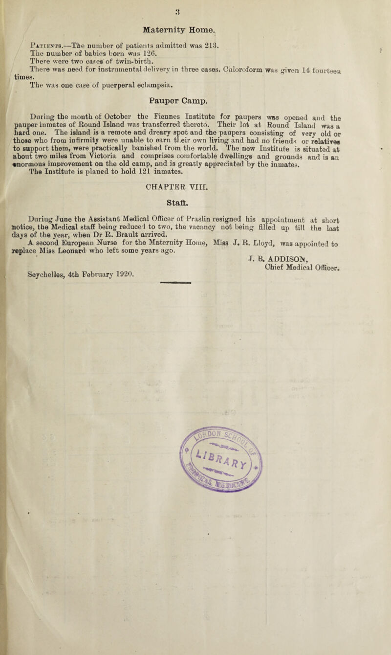 Maternity Home. Patients.—The number of patients admitted was 213. The number of babies born was 126. There were two cases of twin-birth. There was need for instrumental delivery in three cases. Chloroform was given 14 fourteen times. The was one case of puerperal eclampsia. Pauper Camp. During the month of October the Fiennes Institute for paupers was opened and the pauper inmates of Round Island was transferred thereto. Their lot at Round Island was a hard one. The island is a remote and dreary spot and the paupers consisting of very old or those who from infirmity were unable to oarn their own living and had no friends or relatives to support them, were practically banished from the world. The new Institute is situated at about two miles from Victoria and comprises comfortable dwellings and grounds and is an enormous improvement on the old camp, and is greatly appreciated by the inmates. The Institute is planed to hold 121 inmates. CHAPTER VIII. Stall. During June the Assistant Medical Officer of Praslin resigned his appointment at short notice, the Medical staff being reduce! to two, the vacancy not being filled up till the last days of the year, when Dr R. Brault arrived. A second European Nurse for the Maternity Home, Miss J. R. Lloyd, was appointed to replace Miss Leonard who left some years ago. J. B. ADDISON, Chief Medical Officer. Seychelles, 4th February 1920.