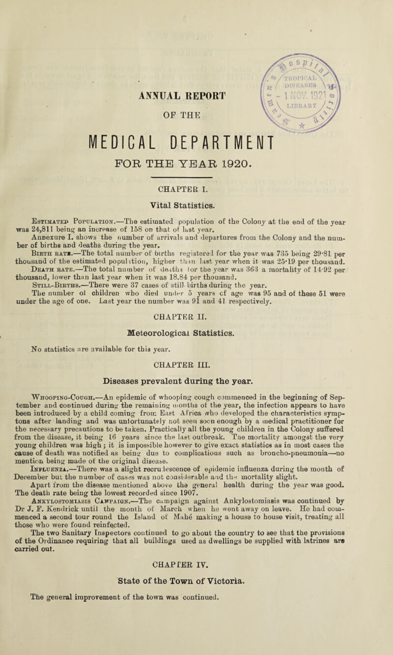 ANNUAL REPORT MEDICAL OF THE DEPARTME FOR THE YEAR 1920. CHAPTER I. Vital Statistics. Estimated Population.—The estimated population of the Colony at the end of the year was 24,811 being an increase of 158 on that of last year. AnDexure I. shows the number of arrivals and departures from the Colony and the num¬ ber of births and deaths during the year. Birth rat*.—The total number of births registered for the year was 735 being 29*81 per thousand of the estimated popuhtion, higher than last year when it was 25*19 per thousand. Death rate.—The total number of deaths tor the year was 363 a mortality of 14-92 per thousand, lower than last year when it was 18.84 per thousand. Still-Births.—There were 37 cases of still-births during the year. The number ol children who died under 5 years cf age was 95 and of these 51 were under the age of one. Last year the number was 91 and 41 respectively. CHAPTER II. Meteorological Statistics. No statistics are available for this year. CHAPTER III. Diseases prevalent during the year. Whooping-Cough.—An epidemic of whooping cough commenced in the beginning of Sep¬ tember and continued during the remaining months of the year, the infection appears to have been introduced by a child coming from East Africa who developed the characteristics symp- tons after landing aud was unfortunately not seen soon enough by a medical practitioner for the necessary precautions to be taken. Practically all the young children in the Colony suffered from the disease, it being 16 years since the last outbreak. Tbe mortality amongst the very young children was high ; it is impossible however to give exact statistics as ia most cases the cause of death was notified as being due to complications such as broncho-pneumonia—no mention being made of the original disease. Influenza.—There was a slight recrudescence of epidemic influenza during the month of December but the number of cases was not considerable and the mortality slight. Apart from the disease mentioned above the general health during the year was good. The death rate being the lowest recorded since 1907. Ankylostomiasis Campaign.—The campaign against Ankylostomiasis was continued by Dr J. E. Kendrick until the month of March when he went away on leave. He had com¬ menced a second tour round the Island of Mahe making a house to house visit, treating all those who were found reinfected. The two Sanitary Inspectors continued to go about the country to see that the provisions of the Ordinance requiring that all buildings used as dwellings be supplied with latrines ar« carried out. CHAPTER IV. State of the Town of Victoria. The general improvement of the town was continued.