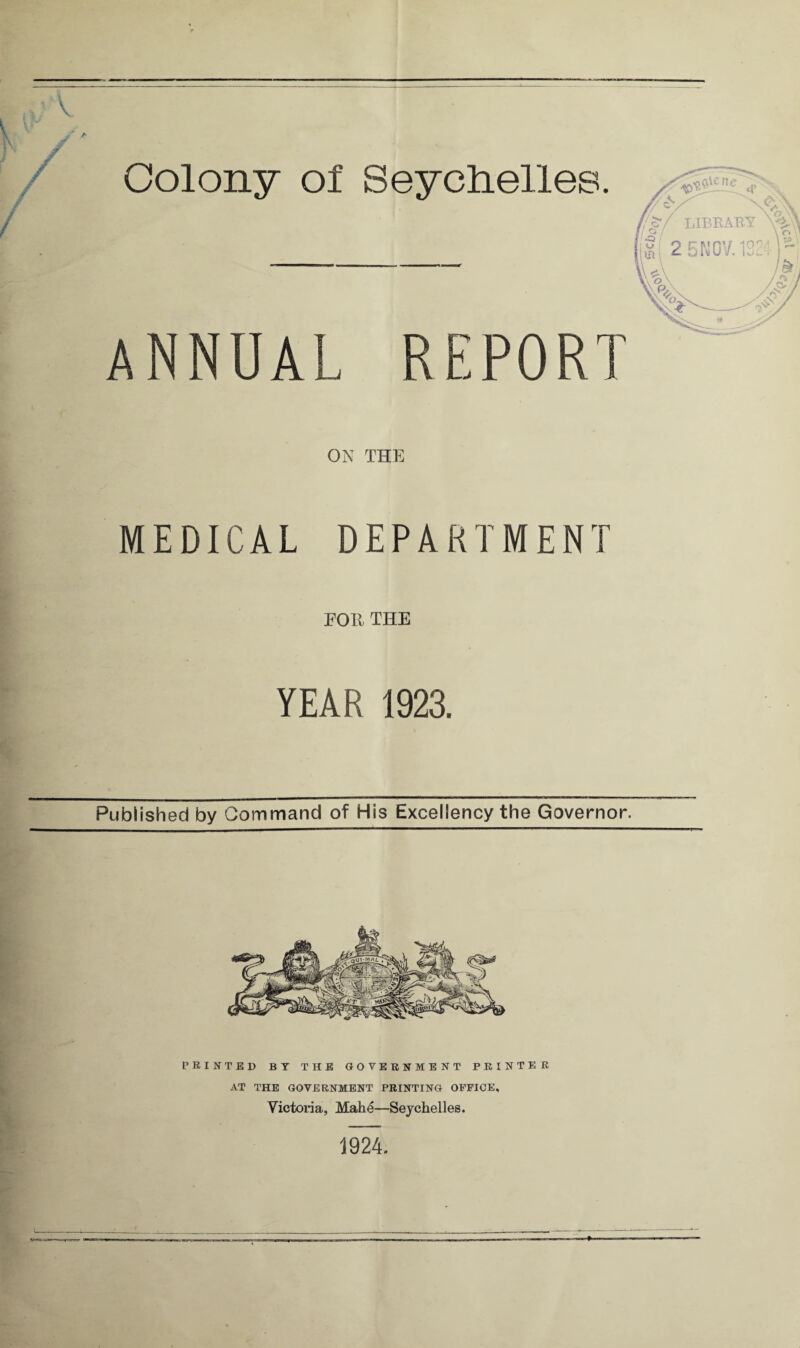 Colony of Seychelles. ANNUAL REPORT ON THE MEDICAL DEPARTMENT FOE THE YEAR 1923. Published by Command of His Excellency the Governor. PRINTED BY THE GOVERNMENT PRINTER AT THE GOVERNMENT PRINTING OFFICE, Victoria, Mahe—Seychelles. 1924.