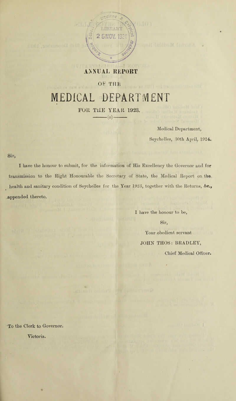 ANNUAL REPORT OF THE MEDICAL DEPARTMENT roll THE YEAR 1923. -(o)-- Medical Department, Seychelles, 30th April, 1924. Sir, I have the honour to submit, for the information of His Excellency the Governor and for transmission to the Right Honourable the Secretary of State, the Medical Report on the health and sanitary condition of Seychelles for the Year 1923, together with the Returns, appended thereto. I have the honour to be, Sir, Your obedient servant JOHN THOS: BRADLEY, Chief Medical Officer. To the Clerk to Governor. Victoria.