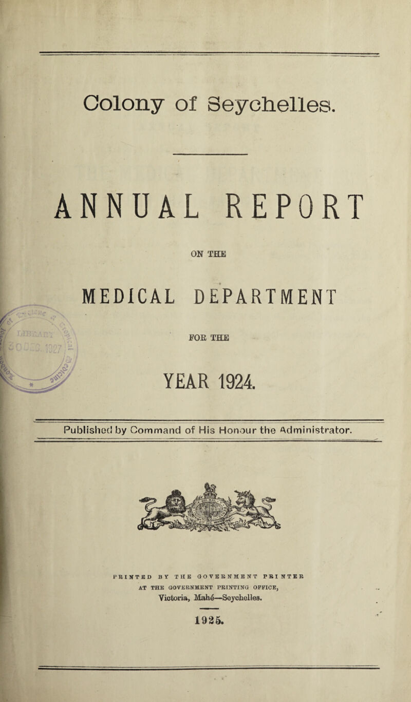 Colony of Seychelles ANNUAL REPORT ON THE MEDICAL DEPARTMENT FOR THE YEAR 1924. Published by Command of His Honour the Administrator. PRINTED BY THE GOVERNMENT PRINTER AT THE GOVERNMENT PRINTING OFFICE, Victoria, Mah6—Seychelles. -1 1925.