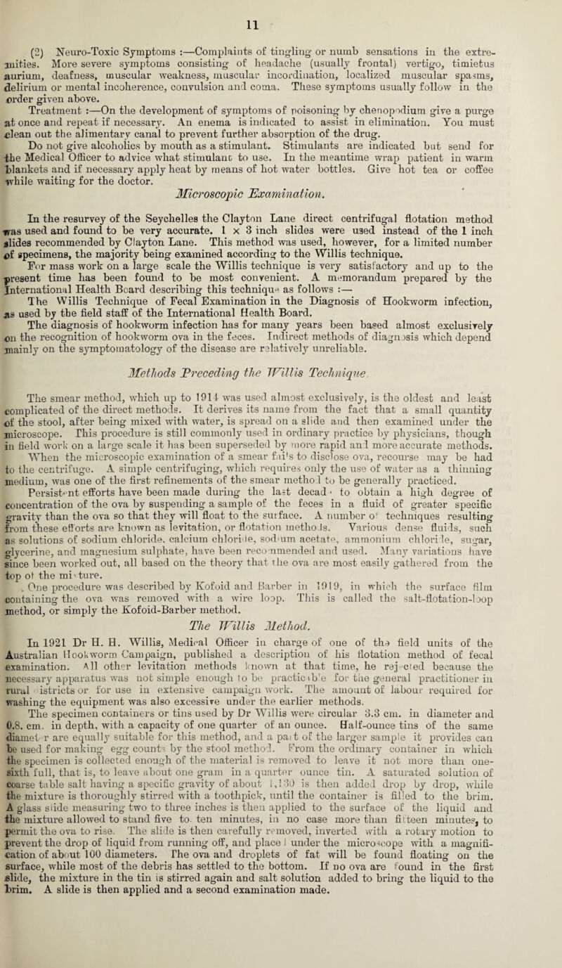 (2) Neuro-Toxic Symptoms :—Complaints of ting-ling' or numb sensations in the extre¬ mities. More severe symptoms consisting of headache (usually frontal) vertigo, timietus aurium, deafness, muscular weakness, muscular incordination, localized muscular spasms, delirium or mental incoherence, convulsion and coma. These symptoms usually follow in the order given above. Treatment :—On the development of symptoms of poisoning by chenopodium give a purge at once and repeat if necessary. An enema is indicated to assist in elimination. You must .clean out the alimentary canal to prevent further absorption of the drug. Do not give alcoholics by mouth as a stimulant. Stimulants are indicated but send for the Medical Officer to advice what stimulant to use. In the meantime wrap patient in warm blankets and if necessary apply heat by means of hot water bottles. Give hot tea or coffee while waiting for the doctor. Microscopic Examination. In the resurvey of the Seychelles the Clayton Lane direct centrifugal flotation method was used and fomid to be very accurate. 1x3 inch slides were U3ed instead of the I inch slides recommended by Clayton Lane. This method was used, however, for a limited number of specimens, the majority being examined according to the Willis technique. For mass work on a large scale the Willis technique is very satisfactory and up to the present time has been found to be most convenient. A memorandum prepared by the International Health Board describing this technique as follows :— The Willis Technique of Fecal Examination in the Diagnosis of Hookworm infection, as used by the field staff of the International Health Board. The diagnosis of hookworm infection has for many years been based almost exclusively on the recognition of hookworm ova in the feces. Indirect methods of diagnosis which depend mainly on the symptomatology of the disease are relatively unreliable. Methods Preceding the Willis Technique The smear method, which up to 1914 was used almost exclusively, is the oldest and least complicated of the direct methods. It derives its name from the fact that a small quantity of the stool, after being mixed with water, is spread on a slide and then examined under the microscope. This procedure is still commonly used in ordinary practice by physicians, though in field work on a large scale it lias been superseded by more rapid and more accurate methods. When the microscopic examination of a smear fai's to disclose ova, recourse may be had to the centrifuge. A simple centrifuging, which requires only the use of water as a thinning medium, was one of the first refinements of the smear method to be generally practiced. Persistent efforts have been made during the last decad * to obtain a high degree of concentration of the ova by suspending a sample of the feces in a fluid of greater specific gravity than the ova so that they will float to the surface. A number of techniques resulting from these efforts are known as levitation, or flotation methols. Various dense fluids, such as solutions of sodium chloride, calcium chloride, sod aim acetate, ammonium chlorite, sugar, glycerine, and magnesium sulphate, have been recommended and used. Many variations have since been worked out, all based on the theory that the ova are most easily gathered from the top ot the mixture. . One procedure was described by Kofoid and Barber in 1919, in which the surface film containing the ova was removed with a wire loop. This is called the salt-flotation-loop method, or simply the Kofoid-Barber method. The Willis Method. In 1921 Dr H. H. Willis, Medical Officer in charge of one of the field units of the Australian Hookworm Campaign, published a description of his flotation method of fecal examination. All other levitation methods known at that time, he rejected because the necessary apparatus was not simple enough to be practicable for the general practitioner in rural istricts or for use in extensive campaign work. The amount of labour required for washing the equipment was also excessive under the earlier methods. The specimen containers or tins used by Dr Willis were circular 3.3 cm. in diameter and 0.8. cm. in depth, with a capacity of one quarter of an ounce. Half-ounce tins of the same diamet r are equally suitable for this method, and a pait of the larger sample it provides can be used for making egg counts by the stool method. From the ordinary container in which the specimen is collected enough of the material is removed to leave it not more than one- sixth full, that is, to leave about one gram in a quarter ounce tin. A saturated solution of coarse table salt having a specific gravity of about 1,130 is then added drop by drop, while the mixture is thoroughly stirred with a toothpick, until the container is filled to the brim. A glass slide measuring two to three inches is then applied to the surface of the liquid and the mixture allowed to stand five to. ten minutes, in no case more than fiiteen minutes, to permit the ova to rise. The slide is then carefully removed, inverted with a rotary motion to prevent the drop of liquid from running off, and place S under the microscope with a magnifi¬ cation of about 100 diameters. The ova and droplets of fat will be found floating on the surface, while most of the debris has settled to the bottom. If no ova are found in the first slide, the mixture in the tin is stirred again and salt solution added to bring the liquid to the l)rim. A slide is then applied and a second examination made.