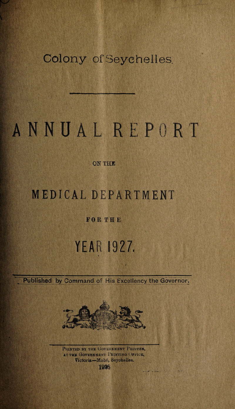 Colony of Seychelles. •> f&r, ■< v REP 0 R T I OS THU Hip j». 7 H'f- BfeV: n‘f3 pMv ym. i §|F - mi mp 14 BM: :'fv MEDICAL DEPARTMENT FOR TH E YEAR 1927. Published by Command of His Excellency the Governor. 1Ip '■ ;: ' PlUNTED B* THE GoVEBjNMENT PttlKTEK, AT TH® GrQVEIWSMKNT FEINTING OlTMOE, yietofia—Mah6, Seychelles, IMS m. « fl ' « -