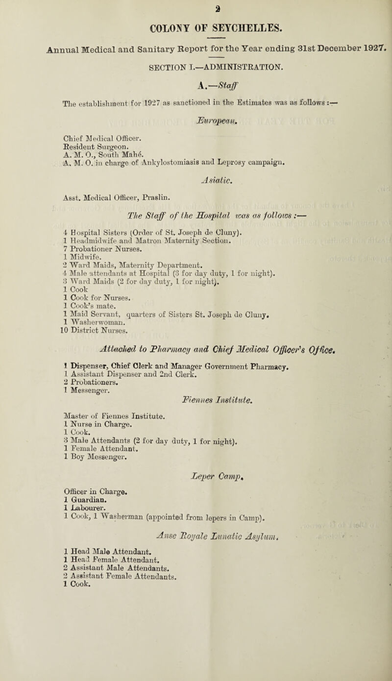 COLONY OF SEYCHELLES. Annual Medical and Sanitary Report for the Year ending 31st December 1927. SECTION I.—ADMINISTRATION. A.—Staff The establishment for 1927 as sanctioned in the Estimates was as follows European, Chief Medical Officer. Resident Surgeon. A. M. 0., South Mahe. A, M. 0. in charge of Ankylostomiasis and Leprosy campaign. Asiatic. Asst. Medical Officer, Praslin. The Staff of the Hospital teas as follows 4 Hospital Sisters (Order of St. Joseph de Cluny). 1 Headmidwife and Matron Maternity Section. 7 Probationer Nurses. 1 Midwife. 2 Ward Maids, Maternity Department. 4 Male attendants at Hospital (3 for day duty, 1 for night). 3 Ward Maids (2 for day duty, 1 for night). 1 Cook 1 Cook for Nurses. 1 Cook’s mate. 1 Maid Servant, quarters of Sisters St. Joseph de Cluny. 1 Washerwoman. 10 District Nurses. Attached to Pharmacy and Chief Medical Officer's Office* 1 Dispenser, Chief Clerk and Manager Government Pharmacy. 1 Assistant Dispenser and 2nd Clerk. 2 Probationers. 1 Messenger. Fiennes Institute. Master of Fiennes Institute. 1 Nurse in Charge. 1 Cook. 3 Male Attendants (2 for day duty, 1 for night). 1 Female Attendant. 1 Boy Messenger. Leper Camp, Officer in Charge. 1 Guardian. 1 Labourer. 1 Cook, 1 Washerman (appointed from lepers in Camp). Anse Toy ale Lunatic Asylum. 1 Head Male Attendant. 1 Head Female Attendant. 2 Assistant Male Attendants. 2 Assistant Female Attendants. 1 Cook.