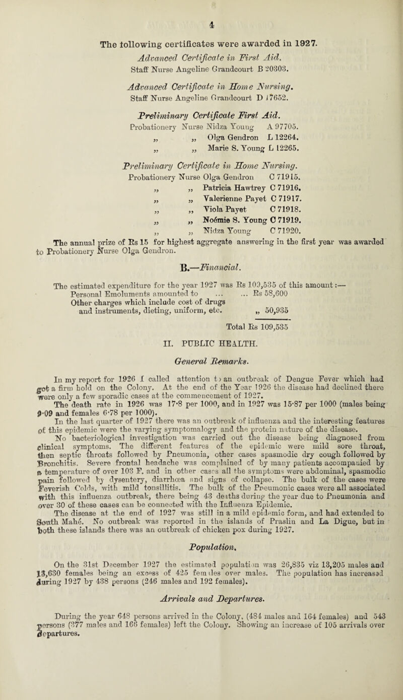 The following certificates were awarded in 1927. Advanced Certificate in First Aid. Staff Nurse Angelin© Grandcourt B 20303. Advanced Certificate in Home Nursing. Staff Nurse Angelina Grandcourt D i 7652. Preliminary Certificate First Aid. Probationery Nurse Nidza Young A 97705. ,, „ Olga Gendron L 12264. „ „ Marie S. Young L L2265. Preliminary Certificate in Home Nursing. Probationery Nurse Olga Gendron C 71915. „ „ Patricia Hawtrey C 71916. „ „ Yalerienne Payet C 71917. ,, ,, Viola Payet C 71918. „ „ No6mie S. Young C 71919. ,, ,, Nidza Young C 71920. The annual prize of Rs 15 for highest aggregate answering in the first year was awarded to Probationery Nurse Olga Gendron. B.—Financial. The estimated expenditure for the year 1927 was Rs 109,535 of this amount:— Personal Emoluments amounted to ... ... Rs 58,600 Other charges which include cost of drugs and instruments, dieting, uniform, etc. „ 50,935 Total Rs 109,535 II. PUBLIC HEALTH. General Remarks. In my report for 1926 I called attention to an outbreak of Dengue Fever which had got a firm hold on the Colony. At the end of the Year 1926 the disease had declined there were only a few sporadic cases at the commencement of 1927. The death rate in 1926 was 17*8 per 1000, and in 1927 was 15*87 per 1000 (males being 0*09 and females 6*78 per 1000). In the last quarter of 1927 there was an outbreak of influenza and the interesting features of this epidemic were the varying symptomalogy and the protein nature of the disease. No bacteriological investigation was carried out the disease being diagnosed from clinical symptoms. The different features of the epidemic were mild sore throat, then septic throats followed by Pneumonia, other cases spasmodic dry cough followed by Bronchitis. Severe frontal headache was complained of by many patients accompanied by n, temperature of over 103 F. and in other cases all the symptoms were abdominal, spasmodic pain followed by dysentery, diarrhoea and signs of collapse. The bulk of the cases were Feverish Colds, with mild tonsillitis. The bulk of the Pneumonic cases were all associated with this influenza outbreak, there being 43 deaths during the year due to Pneumonia and over 30 of these cases can be connected with the Influenza Epidemic. The disease at the end of 1927 was still in a mild epidemic form, and had extended to South Mahe. No outbreak was reported in the islands of Praslin and La Digue, but in Voth these islands there was an outbreak of chicken pox during 1927. Population. On the 31st December 1927 the estimated population was 26,835 viz 13,205 males and X3 ,630 females being an excess of 425 fern lies over males. The population has increased during 1927 by 438 persons (246 males and 192 females). Arrivals and Departures. During the year 648 persons arrived in the Colony, (484 males and 164 females) and 543 persons (377 males and 166 females) left the Colony. Showing an increase of 105 arrivals over departures.