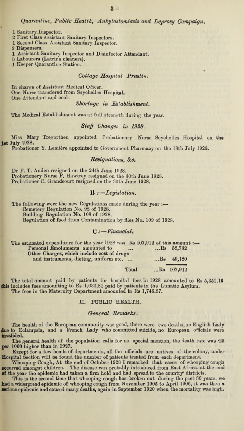 Quarantine, Public Health, Ankylostomiasis and Leprosy Campaign, $ 1 Sanitary Inspector. 2 First Class Assistant Sanitary Inspectors. 1 Second Class Assistant Sanitary luspector. 2 Dispensers. 1 Assistant Sanitary Inspector and Disinfector Attendant. 3 Labourers (Latrine cleaners). 1 Keeper Quarantine Station. * Cottage Hospital Praslin. In charge of Assistant Medical Officer. One Nurse transfered from Seychelles Hospital. One Attendant and cook. Shortage in Establishment. The Medical Establishment was at full strength during the year. Staff Changes in 1928. Miss Mary Tregarthen appointed Probationary Nurse Seychelles Hospital on the Jit July 1928. Probationer Y. Lemiere appointed to Government Pharmacy on the 18th July 1928. Resignations, &c. Dr F. T. Auden resigned on the 24th June 1928. Probationery Nurse P. Hawtrey resigned on the 30th June 1928. Probationer C. Grandcourt resigned on the 30th June 1928. E ;—Legislation. The following were the new Regulations made during the year Cemetery Regulation No. 98 of 1928. Building Regulation No. 108 of 1928. Regulation of food from Contamination by flies No. 109 of 1928. (J;—Financial. The estimated expenditure for the year 1928 was Rs 107,912 of this amount Personal Emoluments amounted to ... ...Rs 58,732 Other Charges, which include cost of drugs and instruments, dieting, uniform etc. ... ...Rs 49,180 Total ...Rs 107,912 The total amount paid by patients for hospital fees in 1928 amounted to Rs 5,351.16 this includes fees amounting to Rs 1,633.81 paid by patients in the Lunatic Asylum. The fees in the Maternity Department amounted to Rs 1,746.87. ir. PUBLIC HEALTH. General Remarks. The health of the European community was good, there were two deaths, an English Lady due to Eclampsia, and a French Lady who committed suicide, no European officials were invalided. The general health of the population calls for no special mention, the death rate was *25 per 1000 higher than in 1927. Except for a few heads of departments, all the officials are natives of the colony, under Hospital (Section will be found the number of patients treated from each department. Whooping Cough, At the end of October 1928 I remarked that cases of whooping cough Occurred amongst children. The disease was probably introduced from East Africa, at the end of the year the epidemic had taken a firm hold and had spread to the country* districts. This is tbe second time that whooping cough has broken out during the past 30 years, we had a widespread epidemic of whooping cough from November 1905 to April 1906, it was then a serious epidemic and caused many deaths, again in September 1920 when the mortality was high.