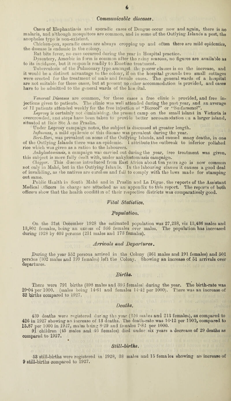Communicable diseases. Cases of Elephantiasis and sporadic cases of Dengue occur now and again, there is no malaria, and although mosquitoes are common, and iu some of the Outlying Islands a pest, the anopheles type is non-existent. Chicken-pox, sporadic cases are always cropping up and often there are mild epidemics, the disease is endemic in the colony. Rat bite fever, no case occurred during the year in Hospital practice. Dysentery, Amoebic in form is common after the rainy seasons, no figures are available as to its incidence, but it responds readily to Emetine treatment. Tuberculosis of the Pulmonary type amongst the poorer classes is on the increase, and it would be a distinct advantage to the colony, if on the hospital grounds two small cottages were erected for the treatment of male and female cases. The general wards of a hospital are not suitable for these cases, but at present no other accommodation is provided, and cases have to be admitted to the general wards of the hospital. Venereal Diseases are common, for these cases a free clinic is provided, and free in¬ jections given to patients. The clinic was well attended during the past year, and an average of 12 patients attended weekly for the free injection ol “Bicreol” or “Suifarsenol”. Leprosy is certainly not diminishing, the present camp on the small island in Victoria is overcrowded, and steps have been taken to provide better accommodation on a larger island, situated at Baie Ste Anne Praslin. Under Leprosy campaign notes, the subject is discussed at greater length. Influenza, a mild epidemic ol this disease was prevalent during the year. Beri-Beri, was prevalent on some of the Outlying Islands, and caused many deaths, in one of the Outlying Islands there was an epidemic. L attribute the outbreak to inferior polished rice which was given as a ration to the labourers. Ankylostomiasis, a campaign was carried out during the year, free treatment was given, this subject is more fully dealt with, under ankylostomiasis campaign. Ghigger. This disease introduced from East Africa about ten years ago is now common not only in Mahe, bnt in the Outlying Islands. In the labouring classes it causes a good deal of invaliding, as the natives are careless and fail to comply with the laws made for stamping out same. Public Health in South Mahe and in Praslin and La Digue, the reports of the Assistant Medical Officers in charge are attached as an appendix to this report. The reports of both officers show that the health condition of their respective districts was comparatively good. Vital Statistics. Population. On the 31st December 1928 the estimated population was 27,238, viz 13,436 males and 13,802 females, being an excess of 366 females over males. The population has increased during 1928 by 403 persons (231 males and 173 females). Arrivals and Departures. During the year 552 persons arrived in the Colony (361 males and 191 females) and 501 persons (302 males and 199 females) left the Colony. Showing an increase of 51 arrivals over departures. Births. There were 791 births (398 males and 393 females'; during the year. The birth-rate was 29*04 per 1000. (males being 14*61 and females 14*42 per 1000). There was an increase of 32 births compared to 1927. Deaths. 439 deaths were registered during the year (226 males and 213 females), as compared to 426 in 1927 showing an iucrea3e of 13 deaths. The death-rate was 16*12 per 1000, compared to 15.87 per 1000 in 1927, males being 8*29 and females 7*82 per 1000. 91 children (45 males and 46 females) died under six years a decrease of 29 deaths as compared to 1927. Still-births. 53 still-births were registered in 1928, 38 males and 15 females showing an increase of 9 still-births compared to 1927.