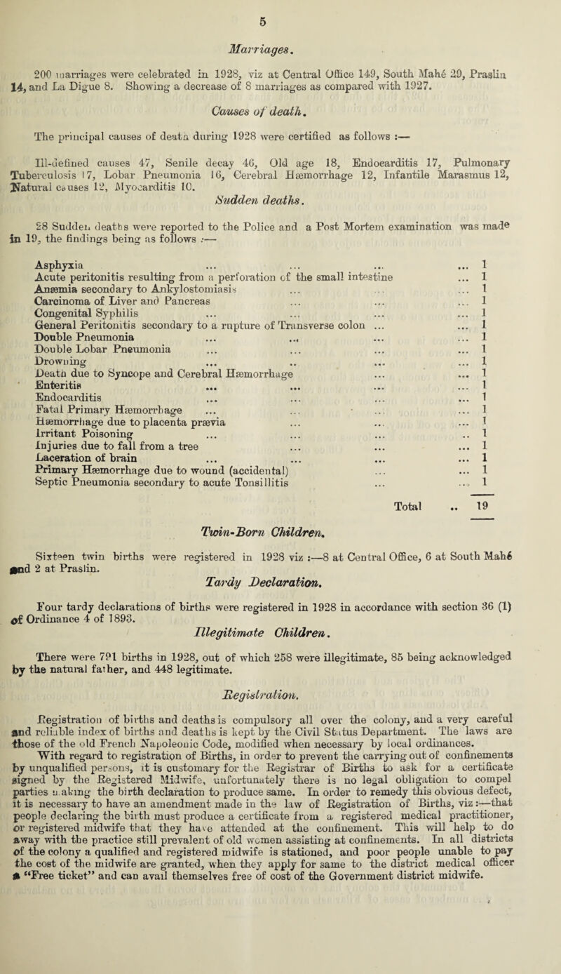 Marriages. 200 marriages were celebrated in 1928, viz at Central Office 149, South Mah6 29, Praslin 14, and La Digue 8. Showing a decrease of 8 marriages as compared with 1927. Causes of death. The principal causes of death during 1928 were certified as follows :— Ill-defined causes 47, Senile decay 46, Old age 18, Endocarditis 17, Pulmonary Tuberculosis 17, Lobar Pneumonia 16, Cerebral Haemorrhage 12, Infantile Marasmus 12, ^Natural causes 12, Myocarditis 10. Sudden deaths. 28 Sudden deaths were reported to the Police and a Post Mortem examination was mad© in 19, the findings being as follows :— Asphyxia ... ... ... ... 1 Acute peritonitis resulting from a perforation of the small intestine ... 1 Anaemia secondary to Ankylostomiasis ... ... ... 1 Carcinoma of Liver and Pancreas ... ... ... 1 Congenital Syphilis ... ... ... ... 1 General Peritonitis secondary to a rupture of Transverse colon ... ... 1 Double Pneumonia ... ... ... 1 Double Lobar Pneumonia ... ... ... ... 1 Drowning ... .. ... ... 1 Death due to Syncope and Cerebral Haemorrhage ... ... 1 Enteritis ... ... ... ... 1 Endocarditis ... ... ... ... 1 Fatal Primary Haemorrhage ... ... • .., ... 1 Haemorrhage due to placenta praevia ... ... ... 1 Irritant Poisoning ... ... ... 1 Injuries due to fall from a tree ... ... ... 1 Laceration of brain ... ... ... ... 1 Primary Haemorrhage due to wound (accidental) ... ... 1 Septic Pneumonia secondary to acute Tonsillitis ... ... 1 Total .. 19 Twin-Born Children. mod Sixteen twin births were registered in 1928 viz :—8 at Central Office, 6 at 2 at Praslin. Tardy Declaration. South Mah6 Four tardy declarations of births were registered in 1928 in accordance with section 36 (1) 4>f Ordinance 4 of 1893. Illegitimate Children. There were 791 births in 1928, out of which 258 were illegitimate, 85 being acknowledged by the natural father, and 448 legitimate. Registration. Pegistration of births and deaths is compulsory’ all over the colony, and a very careful and reliable index of births and deaths is kept by the Civil Status Department. The laws are those of the old French Napoleonic Code, modified when necessary by local ordinances. With regard to registration of Births, in order to prevent the carrying out of confinements by unqualified persons, it is customary for the Registrar of Births to ask for a certificate signed by the Registered Midwife, unfortunately there is no legal obligation to compel parties u.abing the birth declaration to produce same. In order to remedy this obvious defect, it is necessary to have an amendment made in the law of Registration of Births, viz:—that people declaring the birth must produce a certificate from a registered medical practitioner, or registered midwife that they have attended at the confinement. This will help to do away with the practice still prevalent of old women assisting at confinements. In all districts of the colony a qualified and registered midwife is stationed, and poor people unable to pay the cost of the midwife are granted, when they apply for same to the district medical officer ft “Free ticket’* and can avail themselves free of cost of the Government district midwife. i
