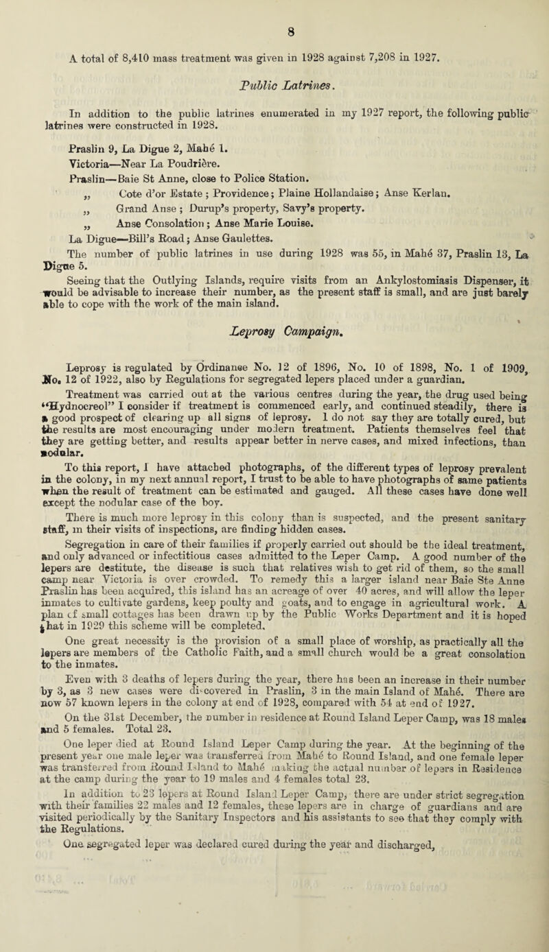 A total of 8,410 mass treatment was given in 1928 against 7,208 in 1927. Public Latrines. In addition to the public latrines enumerated in my 1927 report, the following publier latrines were constructed in 1928. Praslin 9, La Digue 2, Mahe 1. Victoria—Near La Poudriere. Praslin—Baie St Anne, close to Police Station. ,, Cote d’or Estate ; Providence; Plaine Hollandaise; Anse Kerlan. „ Grand Anse ; Dump’s property, Savy’s property. „ Anse Consolation ; Anse Marie Louise. La Digue—Bill’s Road; Anse Gaulettes. The number of public latrines in use during 1928 was 55, in Mahe 37, Praslin 13, La Digtte 5. Seeing that the Outlying Islands, require visits from an Ankylostomiasis Dispenser, it would be advisable to increase their number, as the present staff is small, and are just barely able to cope with the work of the main island. • % Leprosy Campaign. Leprosy is regulated by Ordinance No. 12 of 1896, No. 10 of 1898, No. 1 of 1909 Mo, 12 of 1922, also by Regulations for segregated lepers placed under a guardian. Treatment was carried out at the various centres during the year, the drug used being “Hydnocreol” I consider if treatment is commenced early, and continued steadily, there is » good prospect of clearing up all signs of leprosy. 1 do not say they are totally cured, but the results are most encouraging under modern treatment. Patients themselves feel that they are getting better, and results appear better in nerve cases, and mixed infections, than modular. To this report, 1 have attached photographs, of the different types of leprosy prevalent in the colony, in my next annual report, I trust to be able to have photographs of same patients when the result of treatment can be estimated and gauged. All these cases have done well except the nodular case of the boy. There is much more leprosy in this colony than is suspected, and the present sanitary staff, m their visits of inspections, are findiDg hidden cases. Segregation in care of their families if properly carried out should be the ideal treatment, and only advanced or infectitious cases admitted to the Leper Camp. A good number of the lepers are destitute, the disease is such that relatives wish to get rid of them, so the small camp near Victoria is over crowded. To remedy this a larger island near Baie Ste Anne Praslin has been acquired, this island has an acreage of over 40 acres, and will allow the leper inmates to cultivate gardens, keep poulty and goats, and to engage in agricultural work. A plan cf small cottages has been drawn up by the Public Works Department and it is hoped 4 hat in 1929 this scheme will be completed. One great necessity is the provision of a small place of worship, as practically all the lepers are members of the Catholic Faith, and a small church would be a great consolation to the inmates. Even with 3 deaths of lepers during the year, there has been an increase in their number by 3, as 3 new cases were discovered in Praslin, 3 in the main Island of Mahe. There are now 57 known lepers in the colony at end of 1928, compared with 54 at end of 1927. On the 31st December, the number in residence at Round Island Leper Camp, was 18 males and 5 females. Total 23. One leper died at Round Island Leper Camp during the year. At the beginning of the present year one male leper wa3 transferred from Mahe to Round Island, and one female leper was transferred from Round Island to Mahe making the actual number of lepers in Residence at the camp during the year to 19 males and 4 females total 23. In addition to 23 lepers at Round Island Leper Camp, there are under strict segregation with their families 22 males and 12 females, these lepers are in charge of guardians and are visited periodically by the Sanitary Inspectors and his assistants to see that they comply with the Regulations. One segregated leper was declared cured during the year and discharged.