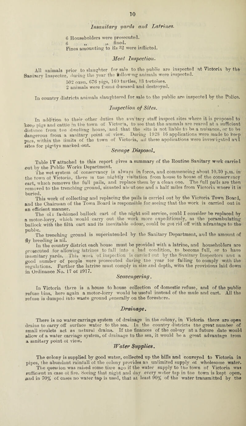 Insanitary yards and Latrines. 6 Householders were prosecuted. 6 „ „ fined. Fines amounting; to Rs 32 were inflicted. Meet Inspection. All animals prior to slaughter for sale to the public are inspected at Victoria by the Sanitary Inspector, during the year the following animals were inspected. 502 oxen, 676 pigs, 160 turtles, 13 tortoises. 2 animals were found diseased and destroyed. In country districts animals slaughtered for sale to the public are inspected by the Police. Inspection of Sites. In addition to their other duties the sam'tary staff inspect sites where it is proposed to dceep pigs and cattle in the town of Victor;a, to see that the animals are reared at a sufficient distance from tne dwelling house, and that the site is not liable to be a nuisance, or to be dan«-erous from a sanitary point of view. During- 1928 16 applications were made to keep pms^ within the Limits of the town of Victoria, all these applications were investigated anl sites for pigstys marked out. Sewage Disposal. Table IV attached to this report gives a summary of the Routine Sanitary work carried out by the Public Works Department. the wet system of conservancy is always in force, and commencing about 10.30 p.m. in the town of Victoria, there is tne nightly visitation from house to house of the conservancy cart, which removes the full pails, and replace them by a clean one. The full pails are then removed to the trenching ground, situated about one and a half miles from Victoria where it is buried. This work of collecting and replacing the pails is carried out by the Victoria Town Boar d, and the Chairman of the Town Board is responsible for seeing that the work is carried out in an efficient manner. The oil fashioned bullock cart of the night soil service, could I consider be replaced by a motor-lorry, which would carry out the work more expeditiously, as the perambulating bullock with the filth cart and its inevitable odour, could be got rid off with advantage to the public. The trenching ground is superintended by the Sanitary Department, and the amount of fly breeding is nil. in the country district each house must be provided with a latrine, and householders are prosecuted for allowing latrines to fall into a bad condition, to become full, or to have insanitary yards. This work of inspection is carried out by the Sanitary Inspectors and a good number of people were prosecuted during the year for failing to comply with the regulations. Further the latrine must comply in size and depth, with the provisions laid down in Ordinance No. 17 of 1917. Scavengering. Tn Victoria there is a house to house collection of domestic refuse, and of the public refuse bins, here again a motor-lorry would be useful instead of the mule and cart. All the refuse is dumped into waste ground generally on the foreshore. Drainage. There is no water carriage system of drainage in the colony, in Victoria there are open drains to carry off surface water to the sea. tn the country districts the great number of small rivulets act as natural drains. If the finances of the colony at a future date would allow of a water carriage system, of drainage to the sea, it would be a great advantage from a sanitary point of view. Water Supplies. The colony is supplied by good water, collected up the hills and conveyed to Victoria in pipes, the abundant rainfall of the colony provides an unlimited supply of wholesome water. The quesiion was raned some time ago if the water supply to the town of Victoria was sufficient in case of fire. Seeing that night and day every water tap in tne town is kept open, .and in 70% of cases no water tap is used, that at least 90% of the water transmitted by the