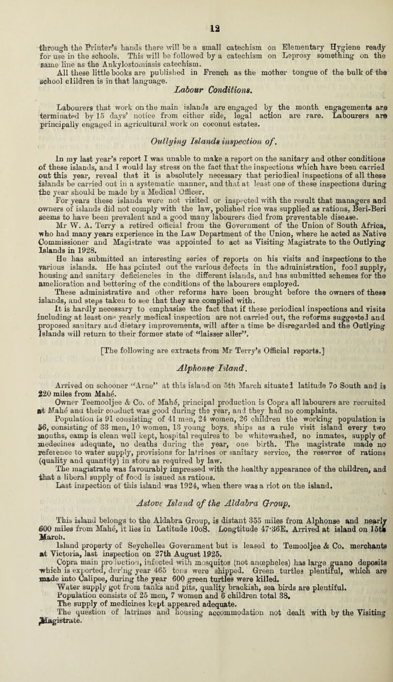 through the Printer’s hands there will be a small catechism on Elementary Hygiene ready for use in the schools. This will be followed by a catechism on Leprosy something on the same line as the Ankylostomiasis catechism. All these little books are published in French as the mother tongue of the bulk of the school clildren is in that language. Labour Conditions. Labourers that work on the main islands are engaged by the month engagements are terminated by 15 days’ notice from either side, legal action are rare. Labourers are principally engaged in agricultural work on coconut estates. Outlying Islands inspection of. in my last year’s report I was unable to make a report on the sanitary and other conditions of these islands, and I would lay stress on the fact that the inspections which have been carried out this year, reveal that it is absolutely necessary that periodical inspections of all these islands be carried out in a systematic manner, and that at least one of these inspections during the year should be made by a Medical Officer. For years these islands were not visited or inspected with the result that managers and owners of islands did not comply with the law, polished rice was supplied as rations, Beri-Beri seems to have been prevalent and a good many labourers died from preventable disease. Mr W. A. Terry a retired official from the Government of the Union of South Africa, who had many years experience in the Law Department of the Union, where he acted as Native Commissioner and Magistrate was appointed to act as Visiting Magistrate to the Outlying Islands in 1928. He has submitted an interesting series of reports on his visits and inspections to the various islands. He has pointed out the various defects in the administration, food supply, housing and sanitary deficiencies in the different islands, and has submitted schemes for the amelioration and bettering of the conditions of the labourers employed. These administrative and other reforms have been brought before the owners of these islands, and steps taken to see that they are complied with. It is hardly necessary to emphasise the fact that if these periodical inspections and visits including at least on^ yearly medical inspection are not carried out, the reforms suggested and proposed sanitary and dietary improvements, will after a time be disregarded and the Outlying Islands will return to their former state of “laisser aller”. [The following are extracts from Mr Terry’s Official reports.] Alphonse Island. Arrived on schooner “Arne” at this island on 5th March situated latitude 7o South and is 220 miles from Mahe. Owner Teemooljee & Co. of MahA, principal production is Copra all labourers are recruited »t Mahe ana their conduct was good during the year, and they had no complaints. Population is 91 consisting of 41 men, 24 women, 26 children the working population is 56, consisting of 33 men, 10 women, 13 young boys, ships as a rule visit island every two months, camp is clean well kept, hospital requires to be whitewashed, no inmates, supply of medecines adequate, no deaths during the year, one birth. The magistrate made no reference to water supply, provisions for latrines or sanitary service, the reserves of rations (quality and quantity) in store as required by law. The magistrate was favourably impressed with the healthy appearance of the children, and that a liberal supply of food is issued as rations. Last inspection of this island was 1924, when there was a riot on the island. Astove Island of the Aldabra Group. This island belongs to the Aldabra Group, is distant 355 miles from Alphonse and nearly 600 miles from Mahe, it lies in Latitude lOoS. Longtitude 47-36E. Arrived at island on lot* March. Island property of Seychelles Government but is leased to Temooljee & Co. merchants at Victoria, last inspection on 27th August 1925. Copra main pro luction, infected with mosquitos (not ancepheles) has large guano deposits -which is exported, dnr'ng year 465 tons were shipped. Green turtles plentiful, which are made into Calipee, during the year 600 green turtles were killed. Water supply got from tanks and pits, quality brackish, sea birds are plentiful. Population consists of 25 men, 7 women and 6 children total 38. The supply of medicines kept appeared adequate. The question of latrines and housing accommodation not dealt with by the Visiting ^Magistrate.