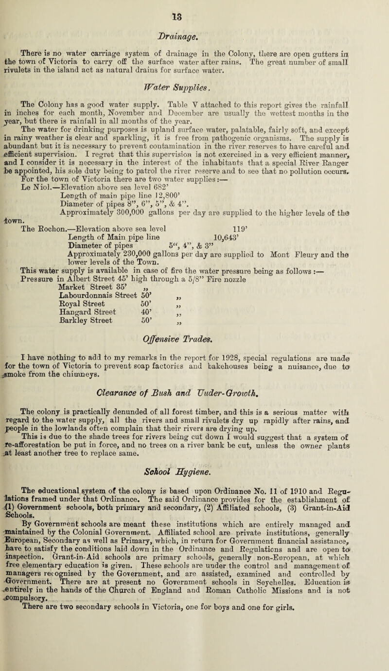 Drainage. There is no water carriage system of drainage in the Colony, there are open gutters in the town of Victoria to carry off the surface water after rains. The great number of small rivulets in the island act as natural drains for surface water. Water Supplies. The Colony has a good water supply. Table V attached to this report gives the rainfall in inches for each month, November and December are usually the wettest months in the year, but there is rainfall in all months of the year. The water for drinking purposes is upland surface water, palatable, fairly soft, and except in rainy weather is clear and sparkling, it is free from pathogenic organisms. The supply is abundant but it is necessary to prevent contamination in the river reserves to have careful ancl efficient supervision. I regret that this supervision is not exercised in a very efficient manner, and I consider it is necessary in the interest of the inhabitants that a special River Ranger he appointed, his sole duty being to patrol the river reserve and to see that no pollution occurs. For the town of Victoria there are two water supplies:— Le Niol.—Elevation above sea level 682’ Length of main pipe line 12,800’ Diameter of pipes 8”, 6”, 5”, & 4”. Approximately 300,000 gallons per day are supplied to the higher levels of the Town. The Rochon.—Elevation above sea level 119’ Length of Main pipe line 10,643’ Diameter of pipes 5“, 4”, & 3” Approximately 230,000 gallons per day are supplied to Mont Fleury and the lower levels of the Town. This water supply is available in case of fire the water pressure being as follows :— Pressure in Albert Street 45’ high through a 5/8” Fire nozzle Market Street 35’ „ Labourdonnais Street 50’ ,, Royal Street 50’ ,, Hangard Street 40’ „ Barkley Street 50’ „ Offensive Trades. I have nothing to add to my remarks in the report for 1928, special regulations are made for the town of Victoria to prevent soap factories and bakehouses beiDg a nuisance, due to iSmoke from the chimneys. Clearance of Bush and IJuder- Growth, The colony is practically denunded of all forest timber, and this is a serious matter with regard to the water supply, all the rivers and small rivulets dry up rapidly after rains, and people in the lowlands often complain that their rivers are drying up. This is due to the shade trees for rivers being cut down I would suggest that a system of re-afforestation be put in force, and no trees on a river bank be cut, unless the owner plants ^t least another tree to replace same. School Hygiene. The educational system of the colony is based upon Ordinance No. 11 of 1910 and Regu¬ lations framed under that Ordinance. The said Ordinance provides for the establishment of (1) Government schools, both primary and secondary, (2) Affiliated schools, (3) Grant-in-Aid Schools. By Government schools are meant these institutions which are entirely managed and -maintained by the Colonial Government. Affiliated school are private institutions, generally European, Secondary as well as Primary, which, in return for Government financial assistance, have to satisfy the conditions laid down in the Ordinance and Regulations and are open to inspection. Grant-in-Aid schools are primary schools, generally non-European, at which free elementary education is given. These schools are under the control and management of managers recognised by the Government, and are assisted, examined and controlled by Government. There are at present no Government schools in Seychelles. Education is .entirely in the hands of the Church of England and Roman Catholic Missions and is not compulsory. There are two secondary schools in Victoria, one for boys and one for girls.