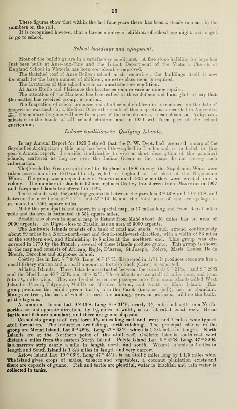 These figures show that within the last four years there has been a steady increase in the numbers on the roll. It is recognised however that a larger number of children of school age might and ought to go to school. School buildings and equipment. Most of the buildings are in a satisfactory conditions. A fine stone building for boys has just been built at Anse-aux-Pins and the Infant Department of the Victoria Church of .England School in Victoria has been considerably improved. The thatched roof of Anse Boileau school needs renewing ; the buildings itself is now too small for the large number of children, an extra class room is required. The lavatories of this school are in an unsatisfactory condition. At Anse Etoile and Plaisance the lavatories require various minor repairs. The attention of the Manager has been called to these defects and I am glad to say that the matter has received prompt attention. The Inspection of school premises and of all school children in attendance on the date of inspection was made by a Medical Officer the result of this inspection is recorded in Appendix. Elementary hygiene will now form part of the school course, a catechism on Ankylosto¬ miasis is in the hands of all school children and in 1930 will form part of the school curriculum. Labour conditions in Outlying Islands. In my Annual Report for 1928 I stated that the P. W. Dept, had prepared a map of the Seychelles Archipelago ; this map has been lithographed in London and is included in this year’s Annual report. I consider it advisable to give a short description of the principal islands, scattered as they are over the Indian Ocean as the maps do not convey such information. ThelSeychelles Group capitulated to England in 1806 during the Napoleonic Wars, were taken possession of in 1810 and finally ceded to England at the close of the Napoleonic Wars. The group was a dependency of Mauritius until 1903 when they were erected into a colony. The number of islands is 92 and includes Coetivy transferred from Mauritius in 1907 and Farquhar Islands transferred in 1922. These islands with thejoutlying groups lie between the parallels 3 ° 40’S and 10 ° 13’S. and ■between the meridians 46 ° 12’ E. and 57 ° 10’ E. and the total area of the archipelago is estimated at 156| square miles. Mahe the principal island shown in a special map, is 17 miles long and from 4 to 7 miles ■jvide and its area is estimated at 55^ square miles. Praslin also shown in special map is distant from Mahe about 26 miles has an area of #000 arpents. La Digue close to Praslin has an area of 3000 arpents. The Amirante Islands consists of a bank of coral and sands, which extend continuously about 89 miles in a North-north-east and South-south-west direction, with a width of 23 miles at the southern end, and diminishing to 5 miles at the northern end. This group was dis¬ covered in 1770 by the French ; several of these islands produce guano. This group is shown in the map and consists of African, Eagle, D’Arros, St Joseph, Poivre, Marie Louise, He de Nceufs, Deroches and Alphonse Island. Coetivy lies in Lat. 7 ° 06’S. Long 56 ° 17’E. discovered in 1771 it produces coconuts has a small fishery station and a small amount of tortoise Shell (Caret) is exported. Aldabra Islands. These Islands are situated between the parallels 9 ° 21 ’S. and 9 ° 29’S and the Meridians 46 ° 12’E. and 46 ° 32’E. These islands are an atoll 19 miles lung, and from 5 to 7% miles wide. They are divided by narrow passages into four main islands called West Island or Picard, Polymmie, Middle or Malabar Island, aud South or Main Island. This froup produces the edible green turtle, also the Caret (tortoise shell), fish is abundant. [angrove trees, the bark of which is used for tanning, grow in profusion wild on the banks of the lagoons. Assumption Island Lat. 9 ° 46’S. Long 46 ° 31’E. nearly 3% miles in length in a North- jiorth-east and opposite direction, by 1% miles in width, is an elevated coral reef. Green turtle and fish are abundant, and there are guano deposits. Cosmoledo group is of oval form 9% miles long east and west and 7 miles wide typical atoll formation. The Industries are fishing, turtle catching. The principal islan is in the froup are Menai Island, Lat 9 ° 42’S. Long 47 ° 32’E. which is 1 3/4 miles in length. North Blands are at the Northern point of the atoll reef, Goelette Islands south east ward distant 4 miles from the eastern North Island. Polyte Island Lat. 9 ° 42’S. Long. 47 ° 89’E. is a narrrow strip nearly a mile in length north and south. Wizard Islands is 2 miles in length and South Island is 1 3/4 miles in length and very narrow. Astove Island Lat. 10 ° 06’S. Long 47 ° 45’E. is an atoll 2 miles long by 1 1/5 miles wide. The island gives crops of maize, tobacco and vegetables, a coconut plantation exists and •there are deposits of guano. Fish and turtle are plentiful, water is brackish and rain water is collected in tanks.