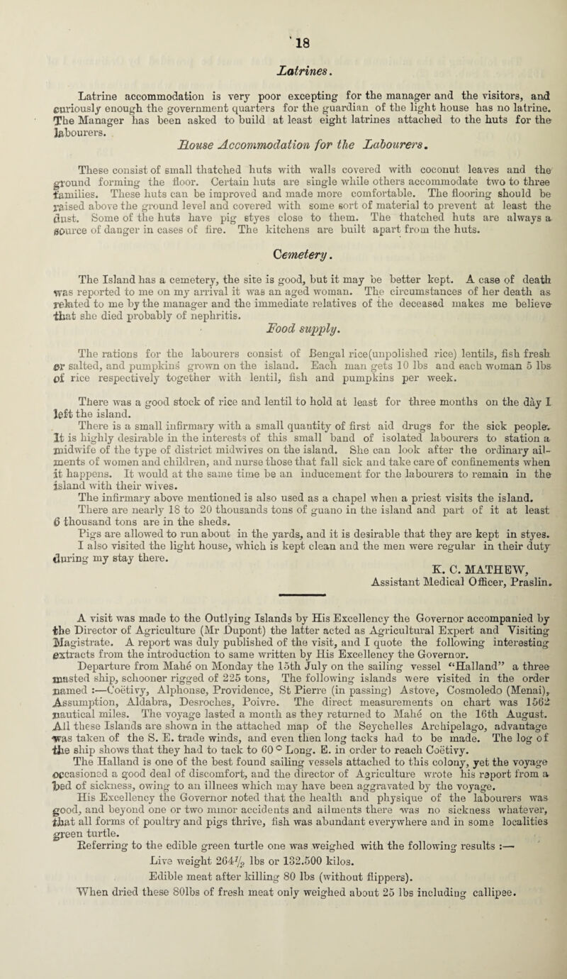 ‘18 Latrines. Latrine accommodation is very poor excepting for the manager and the visitors, and curiously enough the government quarters for the guardian of the light house has no latrine. The Manager has been asked to build at least eight latrines attached to the huts for the labourers. Louse Accommodation for the Labourers, These consist of small thatched huts with walls covered with coconut leaves and the ground forming the floor. Certain huts are single while others accommodate two to three families. These huts can be improved and made more comfortable. The flooring should be raised above the ground level and covered with some sort of material to prevent at least the dust. Some of the huts have pig styes close to them. The thatched huts are always a source of danger in cases of fire. The kitchens are built apart from the huts. Cemetery. The Island has a cemetery, the site is good, but it may be better kept. A case of death was reported to me on my arrival it was an aged woman. The circumstances of her death as related to me by the manager and the immediate relatives of the deceased makes me believe that she died probably of nephritis. Food supply. The rations for the labourers consist of Bengal rice (unpolished rice) lentils, fish fresh or salted, and pumpkins grown on the island. Each man gets 10 lbs and each woman 5 lbs oi rice respectively together with lentil, fish and pumpkins per week. sick people-, to station a ordinary ail- There was a good stock of rice and lentil to hold at least for three months on the day 1 left the island. There is a small infirmary with a small quantity of first aid drugs for the It is highly desirable in the interests of this small band of isolated labourers midwife of the type of district midwives on the island. She can look after the jnents of women and children, and nurse those that fall sick and take care of confinements when it happens. It would at the same time be an inducement for the labourers to remain in the island with their wives. The infirmary above mentioned is also used as a chapel when a priest visits the island. There are nearly 18 to 20 thousands tons of guano in the island and part of it at least (5 thousand tons are in the sheds. Pigs are allowed to run about in the yards, and it is desirable that they are kept in styes. I also visited the light house, which is kept clean and the men were regular in their duty during my stay there. K. C. MATHEW, Assistant Medical Officer, Praslin. A visit was made to the OutlyiDg Islands by His Excellency the Governor accompanied by the Director of Agriculture (Mr Dupont) the latter acted as Agricultural Expert and Visiting Magistrate. A report was duly published of the visit, and I quote the following interesting extracts from the introduction to same written by His Excellency the Governor. Departure from Mahe on Monday the 15th July on the sailing vessel “Halland” a three masted ship, schooner rigged of 225 tons, The following islands were visited in the order named :—Coetivy, Alphonse, Providence, St Pierre (in passing) Astove, Cosmoledo (Menai), Assumption, Aldabra, Desroches, Poivre. The direct measurements on chart was 1562 nautical miles. The voyage lasted a month as they returned to Mahe on the 16th August. All these Islands are shown in the attached map of the Seychelles Archipelago, advantage “Was taken of the S. E. trade winds, and even then long tacks had to be made. The log of Hie ship shows that they had to tack to 60 ° Long. E. in order to reach Coetivy. The Halland is one of the best found sailing vessels attached to this colony, yet the voyage occasioned a good deal of discomfort, and the director of Agriculture wrote his report from a lied of sickness, owing to an illnees which may have been aggravated by the voyage. His Excellency the Governor noted that the health and physique of the labourers was good, and beyond one or two minor accidents and ailments there was no sickness whatever, that all forms of poultry and pigs thrive, fish was abundant everywhere and in some localities green turtle. Referring to the edible green turtle one was weighed with the following results :— Live weight 264% lbs or 132.500 kilos. Edible meat after killing 80 lbs (without flippers). When dried these SOlbs of fresh meat only weighed about 25 lbs including callipee.