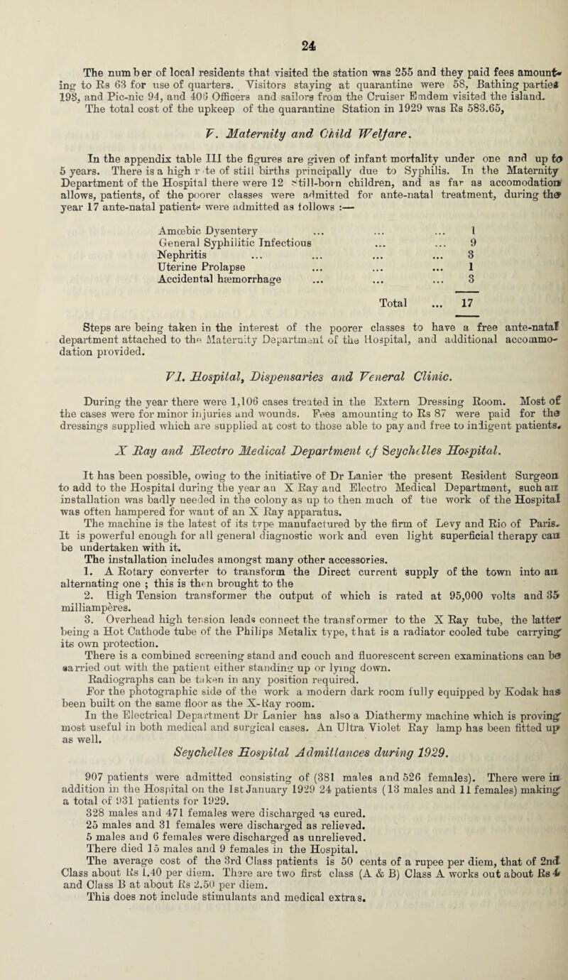 The number of local residents that visited the station was 255 and they paid fees amount* ing to Rs 63 for use of quarters. Visitors staying at quarantine were 58, Bathing parties 198, and Pic-nic 94, and 408 Officers and sailors from the Cruiser Emdem visited the island. The total cost of the upkeep of the quarantine Station in 1929 was Es 583.65, V. Maternity and Child Welfare. In the appendix table III the figures are given of infant mortality under one and up to 5 years. There is a high rte of still births principally due to Syphilis. In the Maternity Department of the Hospital there were 12 ^till-born children, and as far as accomodation allows, patients, of the poorer classes were admitted for ante-natal treatment, during the? year 17 ante-natal patients were admitted as follows :— Amoebic Dysentery ... ... ... I General Syphilitic Infectious ... ... 9 Nephritis ... ... ... ... 3 Uterine Prolapse ... ... ... 1 Accidental haemorrhage ... ... ... 3 Total ... 17 Steps are being taken in the interest of the poorer classes to have a free ante-nataf department attached to the Maternity Department of the Hospital, and additional accommo¬ dation provided. VI. Hospital, Dispensaries and Veneral Clinic. During the year there were 1,106 cases treated in the Extern Dressing Room. Most o£ the cases were for minor injuries and wounds. Fees amounting to Rs 87 were paid for the dressings supplied which are supplied at cost to those able to pay and free to indigent patients# X Ray and Electro Medical Department cf Seychelles Hospital. It has been possible, owing to the initiative of Dr Lanier the present Resident Surgeon to add to the Hospital during the year an X Ray and Electro Medical Department, such an installation was badly needed in the colony as up to then much of the work of the Hospital was often hampered for want of an X Ray apparatus. The machine is the latest of its tvpe manufactured by the firm of Levy and Rio of Paris# It is powerful enough for all general diagnostic work and even light superficial therapy can be undertaken with it. The installation includes amongst many other accessories. 1. A Rotary converter to transform the Direct current supply of the town into an alternating one ; this is th<n brought to the 2. High Tension transformer the output of which is rated at 95,000 volts and 35 milliamperes. 3. Overhead high tension leads connect the transformer to the X Ray tube, the latter' being a Hot Cathode tube of the Philips Metalix type, that is a radiator cooled tube carrying' its own protection. There is a combined screening stand and couch and fluorescent screen examinations can be> •arried out with the patient either standing up or lying down. Radiographs can be taken in any position required. For the photographic side of the work a modern dark room fully equipped by Kodak has been built on the same floor as the X-Kay room. In the Electrical Department Dr Lanier has also a Diathermy machine which is proving' most useful in both medical and surgical cases. An Ultra Violet Ray lamp has been fitted up* as well. Seychelles Hospital Admittances during 1929. 907 patients were admitted consisting of (381 males and 526 females). There were in addition in the Hospital on the 1st January 1929 24 patients (13 males and 11 females) making' a total of 931 patients for 1929. 328 males and 471 females were discharged as cured. 25 males and 31 females were discharged as relieved. 5 males and 6 females were discharged as unrelieved. There died 15 males and 9 females in the Hospital. The average cost of the 3rd Class patients is 50 cents of a rupee per diem, that of 2nd Class about Lis 1.40 per diem. There are two first class (A & B) Class A works out about Rs4 and Class B at about Rs 2.50 per diem. This does not include stimulants and medical extras.