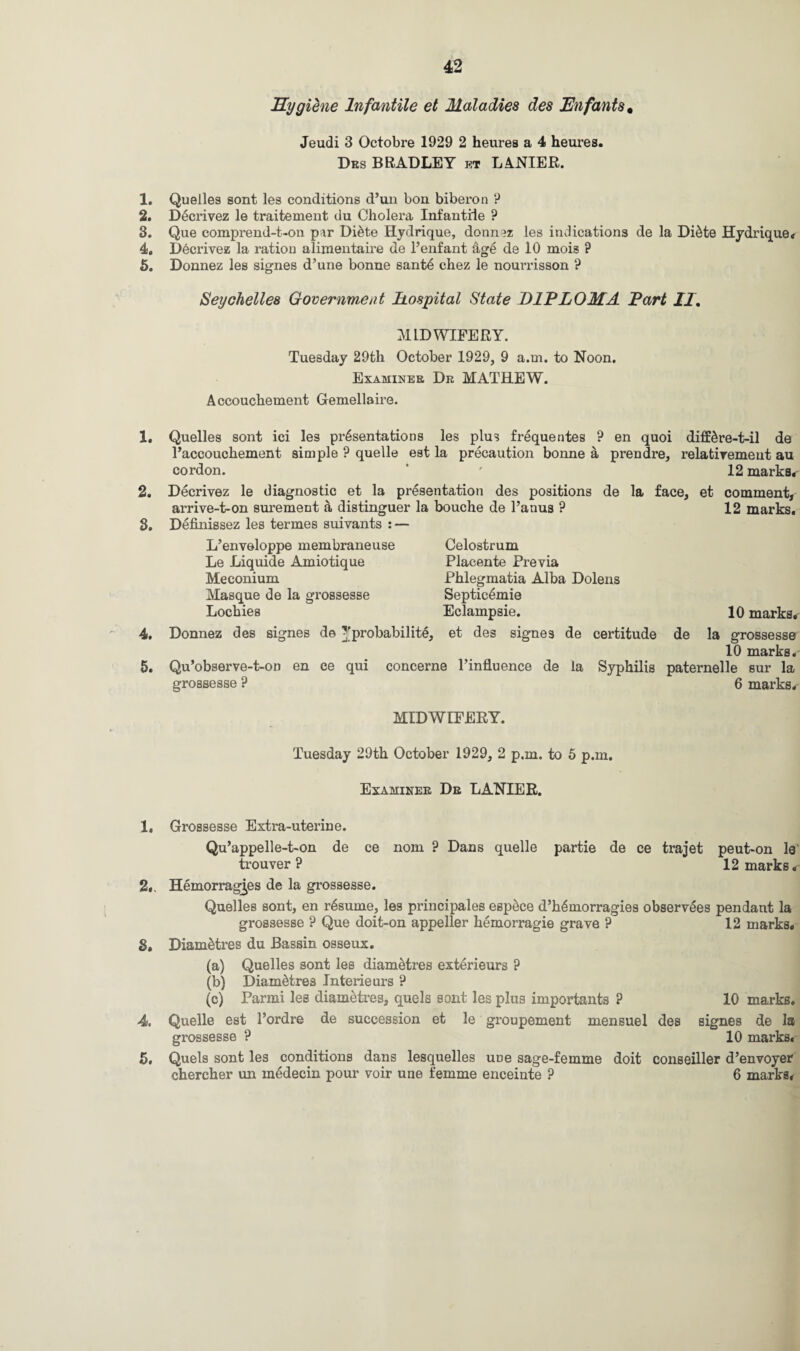 1. 2. 3. 4. 5. 1. 2. 3. 4. 5. 1. 2. 3. 4. 5. Hygiene Infantile et Maladies des Enfants* Jeudi 3 Octobre 1929 2 heures a 4 heures. Drs BRADLEY et LANIER. Quelles sont les conditions d’un bon biberon ? Decrivez le traitement du Cholera Infantile ? Que comprend-t-on par Di&te Hydrique, donnaz les indications de la Di6te Hydrique. Decrivez la ration alimentaire de l’enfant Ag£ de 10 mois ? Donnez les signes d’une bonne sant6 chez le nourrisson ? Seychelles Government hospital State DIPLOMA Part II, MIDWIFERY. Tuesday 29th October 1929, 9 a.m. to Noon. Examiner Dr MATHEW. Accouchement Gemellaire. Quelles sont ici les presentations les plus frequentes ? en quoi diffdre-t-il de Taccouchement simple ? quelle eat la precaution bonne a prendre, relativemeut au cordon. ‘ 12 marks. Decrivez le diagnostic et la presentation des positions de la face, arrive-t-on surement a distinguer la bouche de l’anus ? Definissez les termes suivants : — et comment, 12 marks. L’enveloppe membraneuse Celostrum Le Liquide Amiotique Placente Previa Meconium Phlegmatia Alba Dolens Masque de la grossesse Septic6mie Lochies Eclampsie. 10 marks. Donnez des signes de ^probability, et des signes de certitude de la grossesse 10 marks. Qu’observe-t-on en ce qui concerne l’influence de la Syphilis paternelle sur la grossesse ? 6 marks. MIDWIFERY. Tuesday 29th October 1929, 2 p.m. to 5 p.m. Examiner Dr LANIER. Grossesse Extra-uterine. Qu’appelle-t-on de ce nom ? Dans quelle partie de ce trajet peut-on le trouver ? 12 marks. Hemorragjes de la grossesse. Quelles sont, en resume, les principales esp^ce d’h^morragies observees pendant la grossesse ? Que doit-on appeller hemorragie grave ? 12 marks. Diametres du Bassin osseux. (a) Quelles sont les diametres exterieurs ? (b) Diametres Interieurs ? (c) Parmi les diametres, quels sont les plus importants ? 10 marks. Quelle est l’ordre de succession et le groupement mensuel des signes de la grossesse ? 10 marks. Quels sont les conditions dans lesquelles uue sage-femme doit conseiller d’envoyer chercher un medecin pour voir une femme enceinte ? 6 marks.