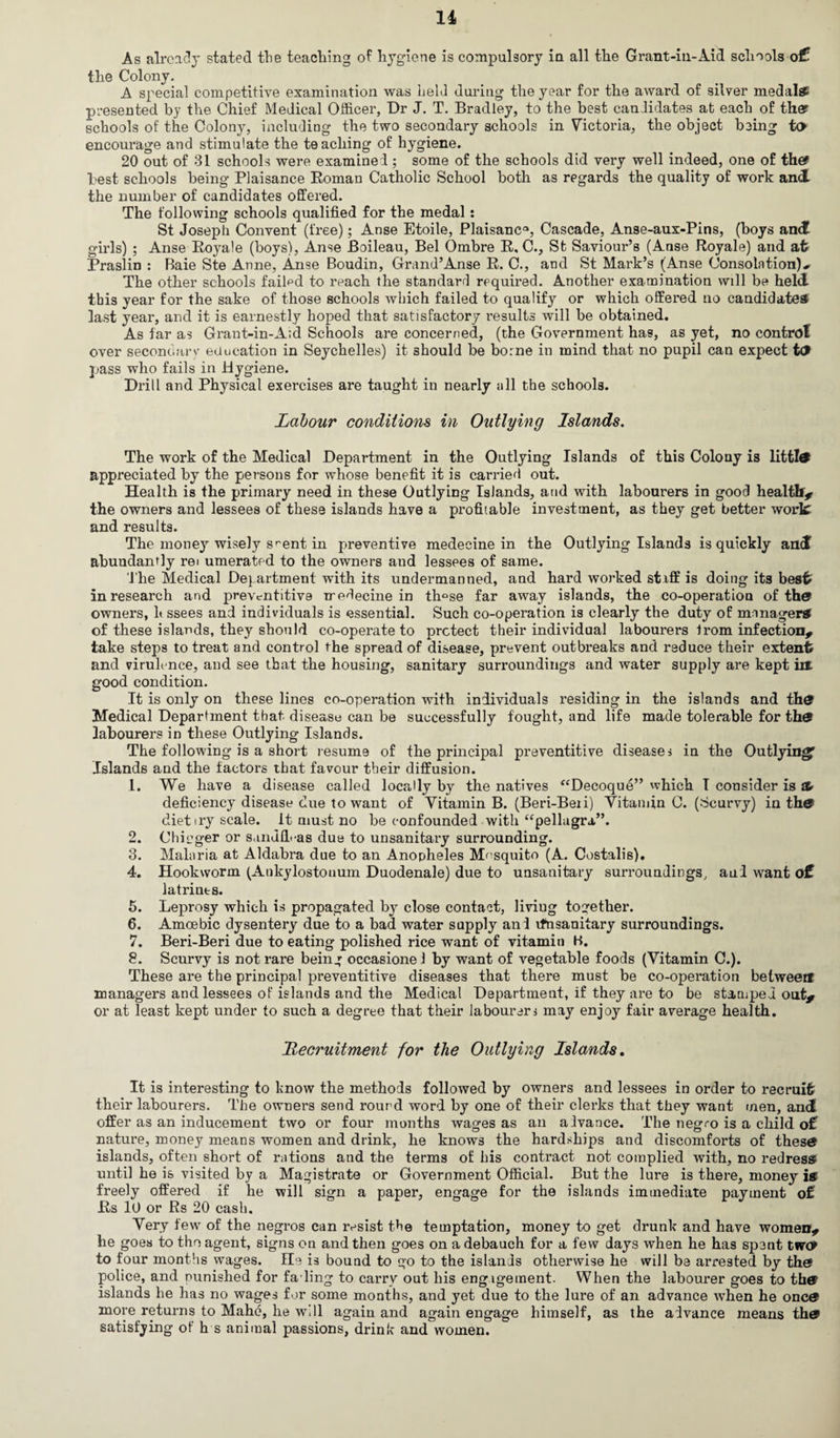 As already stated the teaching of hygiene is compulsory in all the Grant-in-Aid schools o£ the Colony. A special competitive examination was held during the year for the award of silver medal# presented by the Chief Medical Officer, Dr J. T. Bradley, to the best candidates at each of the? schools of the Colony, including the two secondary schools in Victoria, the object being to encourage and stimulate the teaching of hygiene. 20 out of 31 schools were examined ; some of the schools did very well indeed, one of the? best schools being Plaisance Roman Catholic School both as regards the quality of work and the number of candidates offered. The following schools qualified for the medal : St Joseph Convent (free); Anse Etoile, Plaisanc*, Cascade, Anse-aux-Pins, (boys and girls) ; Anse Royale (boys), Anse Boileau, Bel Ombre R, C., St Saviour’s (Anse Royale) and at Praslin : Baie Ste Anne, Anse Boudin, Grand’Anse R. C., and St Mark’s (Anse Consolation) The other schools failed to reach the standard required. Another examination will be held this year for the sake of those schools which failed to qualify or which offered no candidates last year, and it is earnestly hoped that satisfactory results will be obtained. As far as Grant-in-Aid Schools are concerned, (the Government has, as yet, no control over secondary education in Seychelles) it should be borne in mind that no pupil can expect td? pass who fails in Hygiene. Drill and Physical exercises are taught in nearly all the schools. Labour conditions in Outlying Islands. The work of the Medical Department in the Outlying Islands of this Colony is littl® appreciated by the persons for whose benefit it is carried out. Health is the primary need in these Outlying Islands, and with labourers in good health* the owners and lessees of these islands have a profitable investment, as they get better work and results. The money wisely s^ent in preventive medecine in the Outlying Islands is quickly and abundantly rei umerated to the owners and lessees of same. The Medical Department with its undermanned, and hard worked staff is doing its best in research and preventitive medecine in th°se far away islands, the co-operation of the? owners, hssees and individuals is essential. Such co-operation is clearly the duty of manager# of these islands, they should co-operate to protect their individual labourers trom infection* take steps to treat and control the spread of disease, prevent outbreaks and reduce their extent and virulence, and see that the housing, sanitary surroundings and water supply are kept in: good condition. It is only on these lines co-operation with individuals residing in the islands and th® Medical Department that disease can be successfully fought, and life made tolerable for th® labourers in these Outlying Islands. The following is a short resume of the principal preventitive diseases in the Outlying^ Islands and the factors that favour their diffusion. 1. We have a disease called locally by the natives “Decoque” which I consider is & deficiency disease due to want of Vitamin B. (Beri-Beii) Vitamin 0. (Scurvy) in the? diet try scale. It must no be confounded with “pellagra”. 2. Chicger or sandfL-as due to unsanitary surrounding. 3. Malaria at Aldabra due to an Anopheles Mosquito (A. Costalis). 4. Hookworm (Ankylostonum Duodenale) due to unsanitary surroundings, and want o£ latrints. 5. Leprosy which is propagated by close contact, living together. 6. Amoebic dysentery due to a bad water supply and ifnsanitary surroundings. 7. Beri-Beri due to eating polished rice want of vitamin K. 8. Scurvy is not rare being occasionel by want of vegetable foods (Vitamin C.). These are the principal preventitive diseases that there must be co-operation between managers and lessees of islands and the Medical Department, if they are to be stamped out* or at least kept under to such a degree that their laboureri may enjoy fair average health. Lecruitment for the Outlying Islands. It is interesting to know the methods followed by owners and lessees in order to recruit their labourers. The owners send rourd word by one of their clerks that they want men, and offer as an inducement two or four months wages as an alvance. The negro is a child of nature, money means women and drink, he knows the hardships and discomforts of these islands, often short of rations and the terms of his contract not complied with, no redress until he is visited by a Magistrate or Government Official. But the lure is there, money i# freely offered if he will sign a paper, engage for the islands immediate payment of Rs 10 or Rs 20 cash. Very few of the negros can resist the temptation, money to get drunk and have women* he goes to the agent, signs on and then goes on a debauch for a few days when he has spent two? to four months wages. He is bound to go to the islands otherwise he will be arrested by the! police, and punished for fading to carry out his engagement. When the labourer goes to the? islands he has no wages for some months, and yet due to the lure of an advance when he one® more returns to Mahe, he wJl again and again engage himself, as the advance means th® satisfying of h s animal passions, drink and women.