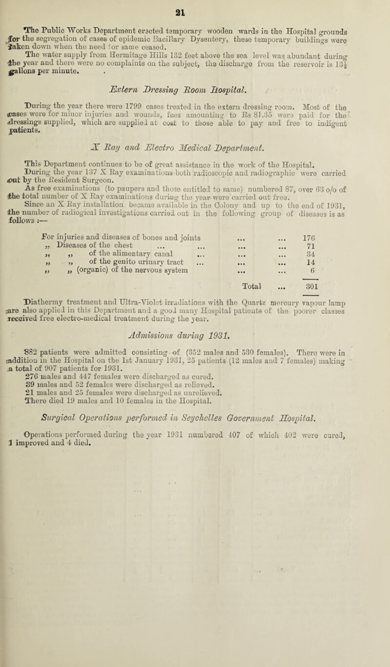 The Public Works Department erected temporary wooden wards in the Hospital grounds for the segregation of cases of epidemic Bacillary Dysentery, these temporary buildings were bfcaken down when the need lor same ceased. The water supply from Hermitage Hills 132 feet abore the sea level was abundant during •&ke year and there were no complaints on the subject, the discharge from the reservoir is 13£ gallons per minute. Extern Dressing Doom hospital. During the year there were 1799 cases treated in the extern dressing room. Most of the gcases were for minor injuries and wounds, fees amomiting to Rs 81.35 were paid for the -dressings supplied, which are supplied at cost to those able to pay and free to indigent patients. X Ray and Electro Medical Department. This Department continues to be of great assistance in the work of the Hospital. During the year 137 X Ray examinations both radioscopic and radiographic were carried <Out by the Resident Surgeon. As free examinations (to paupers and those entitled to same) numbered 87, over 63 o/o of the total number of X Ray examinations during the year were carried out free. Since an X Ray installation became available in the Colony and up to the end of 1931, the number of radiogical investigations carried out in the following group of diseases is as follows :— Por injuries and diseases of bones and joints „ Diseases of the chest ,, ,, of the alimentary canal „ ,, of the genito urinary tract )} 3) (organic) of the nervous system 176 71 34 14 6 Total ... 301 Diathermy treatment and Ultra-Violet irradiations with the Quartz mercury vapour lamp jare also applied in this Department and a good many Hospital patients of the poorer classes received free electro-medical treatment during the year. Admissions during 1931. 882 patients were admitted consisting of (352 males and 530 females). There were in 'addition in the Hospital on the 1st January 1931, 25 patients (12 males and 7 females) making a total of 907 patients for 1931. 276 males and 447 females were discharged as cured. 39 males and 52 females were discharged as relieved. 21 males and 25 females were discharged as unrelieved. There died 19 males and 10 females in the Hospital. Surgical Operations performed in Seychelles Government Eospital. Operations performed during the year 1931 numbered 407 of which 402 were cured, 3 improved and 4 died. < >