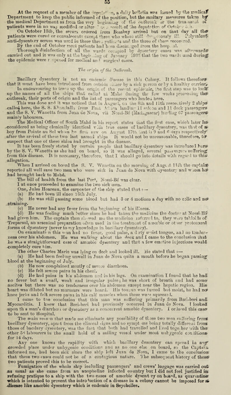 At the request of a member of the deputnYon, a daily be’letin was issued by the medical? Department to keep the public informed of the position, but the sanitary measures taken by1 the medical Department as from the very beginning of the outbreak or the treatment o£ patients were in no way modified or alter 1 •> . result of the deputation of October 6 a. On October 13tb, the serum oraered from Bombay arrived but on that day all th# patients were cured or ccnvalecents except three who where still dangerously ^ Polyvalent/ anti-dysentery serum was used in these thre _ patients and the three of ihe’^ ecovfred. By the end of October most patients had b en discharged from the hosp al. Thorough disinfection of all the wards occupied by dysentery cases was afterwards* carried out and it was only at thebegb dug of January 1932 that the two wards used during^ ihe epidemic were r . opened for medical an! surgical cases. The or'gin of the Outbreak. Bacillary dysentery is not an endemic disease in this Colony. It follows therefore* that it must have been introduced from outside Miner by a sick pc rson or by a healthy carriers in endeavouring- to trace up the origin of the recent epidemic, the first step was to loofif up the names of ail the ships that caller] at Mahe during the few weeks precoeaing thefi outbreak, their ports of origin and the list of passengers who landed, here. This was done and it was noticed that in August, on the 8th and 11th respectively 2 ship# ..called here, the S. S. Khanlalla from Bast Vkina landing li saloon and 11 deck passengers* and the S. Y. Wanetta from Juan de Nova, via Nossi-B6 (Madagascar) landing C7 passenger^ mainly labourers. The Medical Officer of South Mahe in his report states that the first case, which later li& •^considered as being elenically identical rich true cases of bacillary dysentery, was that of a* boy from Pointe au Sel whom b° firsc saw on August 17th mat is 9 and fi days respectively’ after the arrival of these two last named ships It would not be unreasonable, therefore, tcP suspect that one of these shins had brought in the disease. It has been freely stated by certain people that bacillary dysentery was introduce! here? by the S. Y. Wanetta as she had on board, so it was alleged, several passangers suffering^ from this disease. It is necessary, therefore, that I should go into details with regard to this, allegation. When I arrived on board the S. V. Wanetta on the morning of Augo ,t 11 ill the captain? reported all well save two men -who were sick iu Juan de Nova with dysentery and w iom he£ had brought back to Mahe. The bill of health from the last Port, Nossi-Be was clear. I at once proceeded to examine the two sick men. One, Jules Hoareau, the carpenter of the ship stated that:— (a) He had been ill since ‘r5th July. (b) He was still passing some blood but had 3 or 4 motions a day with no colic and no? straining. (c) He never had any fever front the beginning of his illness. (d) He was feeling much better since he had taken the medicine the doctor at Nossi B^ had givpn him. The captain then sin iwed me the medicine referred to, they were tabloids of Treparsol, an arsenical preparation often used in the treatment of amoebic or otaer protozomd dorms ot dysentery (never to my knowledge in bacillary dysentery). On examination this nan had no fever, good pulse, a d rty moist tongue, an] no tender¬ ness over his abdomen. He was walking about the decie and I came to the conclusion that he was a straightforward case of amoebic dysentery and thrt a few emetine injections would completely cure him. The other Charles Marie was lying on deck and looked ill. He stated that :— (a) He had been feeling unwell in Juan de Nova quite a month before he began passing^ blood at the beginning of July. (b) He now complained mostly of severe diarrhoea. (c) He felt severe pains in his chest. (d) He had pains in h's abdomen and in his legs. On examination I found that he had no fever but a small, weak and irregular pulse; he was short of breath and had some ascites but there was no tenderness over his abdomen except near the hepatic region. His heart was dilated but no murmurs were heard. His toneue was furred but moist, he had nof knee jerks and felt severe pains in his calf muscles when these were squeeze !. I came to the conclusion that this man was suffering primarily from Beri-beri and Myocarditis. I knew that Beri-beri had previously occurred in Juan ue Nova. I looked upon th s man’s diarrhee i or dysentery as a concurrent amoebic dysentery. I ordered this case* to be sent to Hospital. The main reason that made me eliminate any possibility of these two men suffering frome bricillary dysentery, apait from ihe clinical signs and no sympt uns being totally different front those of bacilary dysentery, was the fact that both had travelled and l.ved toge.her with tha other 58 labourers iu the small hold of a sailing vessel under most unkygenic con iitiona- Jor 14 days. Any one know-s the rapidity with which bacillary dysentery can spread in any* crowded place under unhygenic conditions and as no one else on board, so the Captain* informed me, had been sick since the ship left Juan de Nova, 1 came to the conclusion that these two cases could not be of a, contagious nature. The subsequent history of these two patients proved This to be correct. Bumig-ation of the whole ship including passengers’ and crews’ luggage was carried oufc as usual as she came from an anopheline infected country but I did not feel justified ia refusing pratique to a ship with the two cases of amoebic dysent ry on board, as quarmtine which is intented to prevent the intro Auction of a disease in a colony cannot be imposed fcrxfc disease like amoebic dysentery which is endemic in Seychelles.