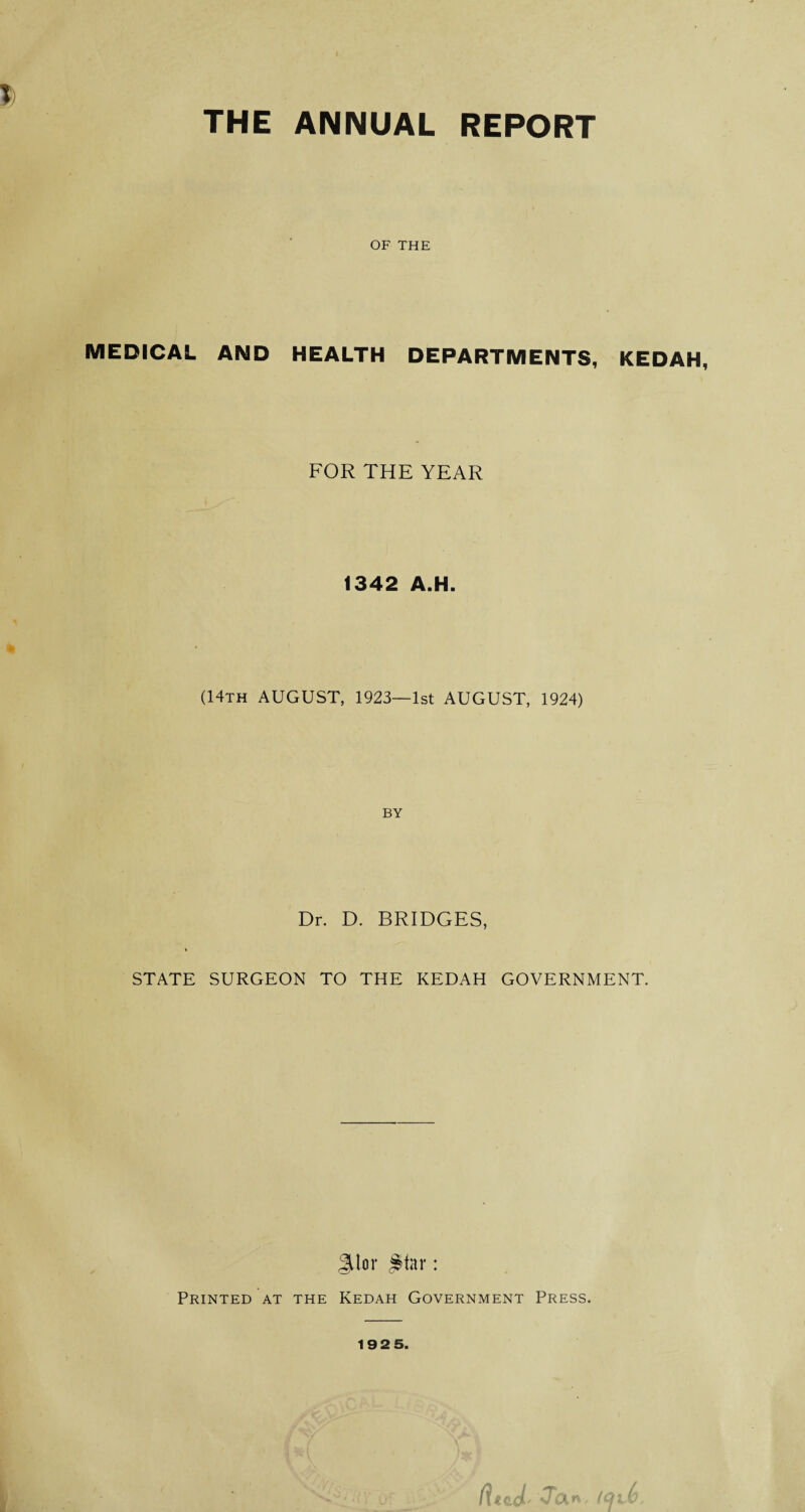 T; THE ANNUAL REPORT OF THE MEDICAL AND HEALTH DEPARTMENTS, KEDAH, FOR THE YEAR 1342 A.H. (14th AUGUST, 1923—1st AUGUST, 1924) BY Dr. D. BRIDGES, STATE SURGEON TO THE KEDAH GOVERNMENT. JJor #tar: Printed at the Kedah Government Press. Jan 192 5.