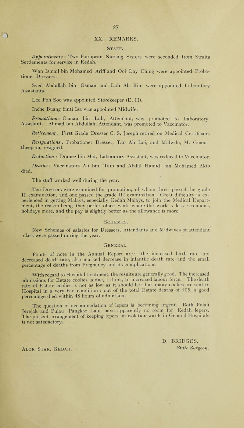 XX.—REMARKS. Staff. Appointments : Two European Nursing Sisters were seconded from Straits Settlements for service in Kedah. Wan Ismail bin Mohamed Ariff and Ooi Lay Ching were appointed Proba¬ tioner Dressers. Syed Abdullah bin Osman and Loh Ah Kim were appointed Laboratory Assistants. Lee Poh Soo was appointed Storekeeper (E. II). Inche Buang binti Isa was appointed Midwife. Promotions: Osman bin Lah, Attendant, was promoted to Laboratory Assistant. Ahmad bin Abdullah, Attendant, was promoted to Vaccinator. Retirement : Lirst Grade Dresser C. S. Joseph retired on Medical Certificate. Resignations : Probationer Dresser, Tan Ah Loi, and Midwife, M. Gnana- theepam, resigned. Reduction: Dranee bin Mat, Laboratory Assistant, was reduced to Vaccinator. Deaths: Vaccinators Ali bin Taib and Abdul Hamid bin Mohamed Akib died. The staff worked well during the year. Ten Dressers were examined for promotion, of whom three passed the grade II examination, and one passed the grade III examination. Great difficulty is ex¬ perienced in getting Malays, especially Kedah Malays, to join the Medical Depart¬ ment, the reason being they perfer office work w here the work is less strenuous, holidays more, and the pay is slightly better as the allowance is more. Schemes. New Schemes of salaries for Dressers, Attendants and Midwives of attendant class were passed during the year. General. Points of note in the Annual Report are:—the increased birth rate and decreased death rate, also marked decrease in infantile death rate and the small percentage of deaths from Pregnancy and its complications. With regard to Hospital treatment, the results are generally good. The increased admissions for Estate coolies is due, I think, to increased labour force. The death rate of Estate coolies is not as low' as it should be.; but many coolies are sent to Hospital in a very bad condition : out of the total Estate deaths of 405, a good percentage died within 48 hours of admission. The question of accommodation of lepers is becoming urgent. Both Pulau Jerejak and Pulau Pangkor Laut have apparently no room for Kedah lepers. The present arrangement of keeping lepers in isolation wards in General Hospitals is not satisfactory. D. BRIDGES, Alor Star, Kedah. State Surgeon. i