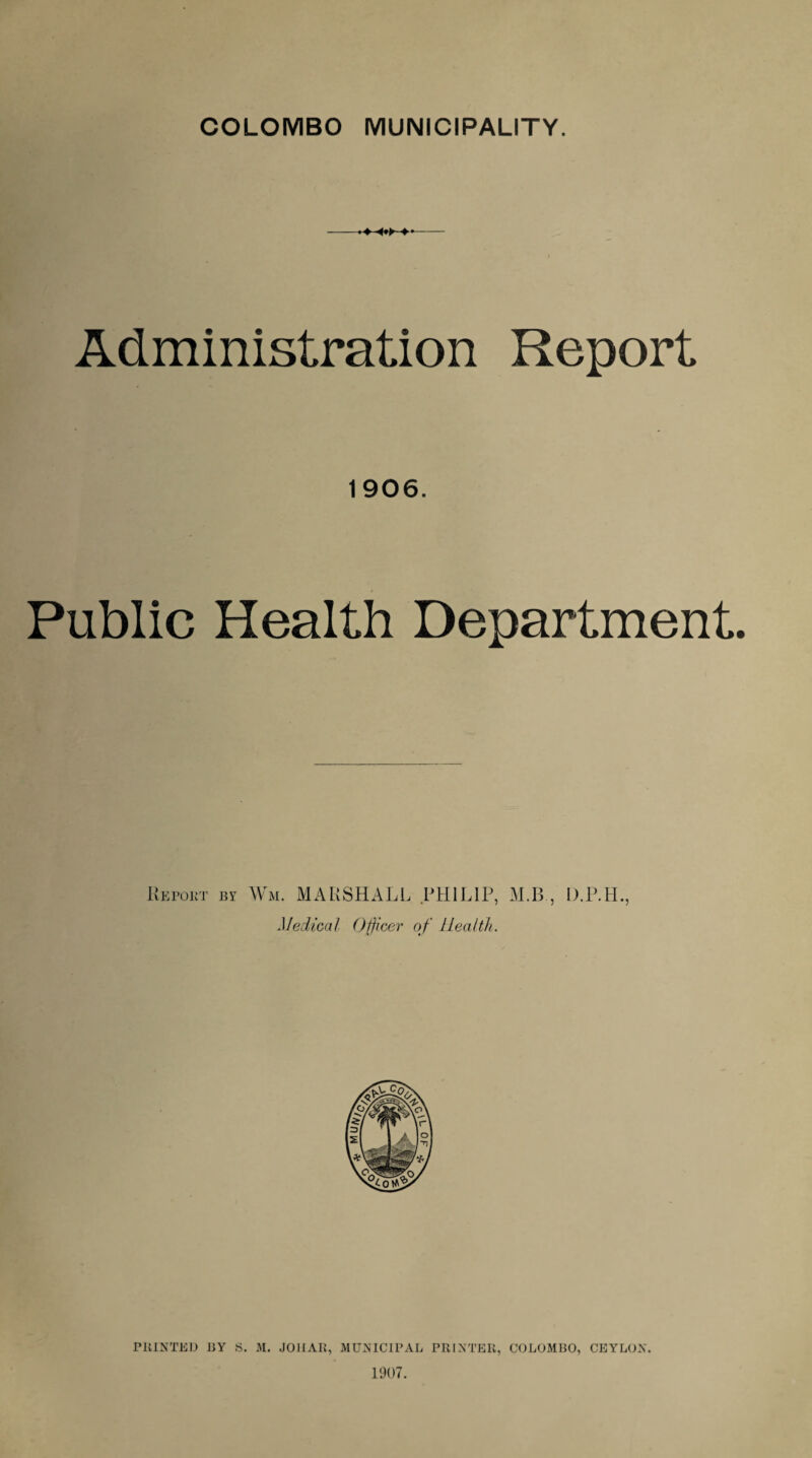 COLOMBO MUNICIPALITY. -- Administration Report 1906. Public Health Department. Report by Wm. MARSHALL PHILIP, M.B , 'idical Officer of Health. D.P.H. ? PRINTED BY S. M. JOHAR, MUNICIPAL PRINTER, COLOMBO, CEYLON. 1907.