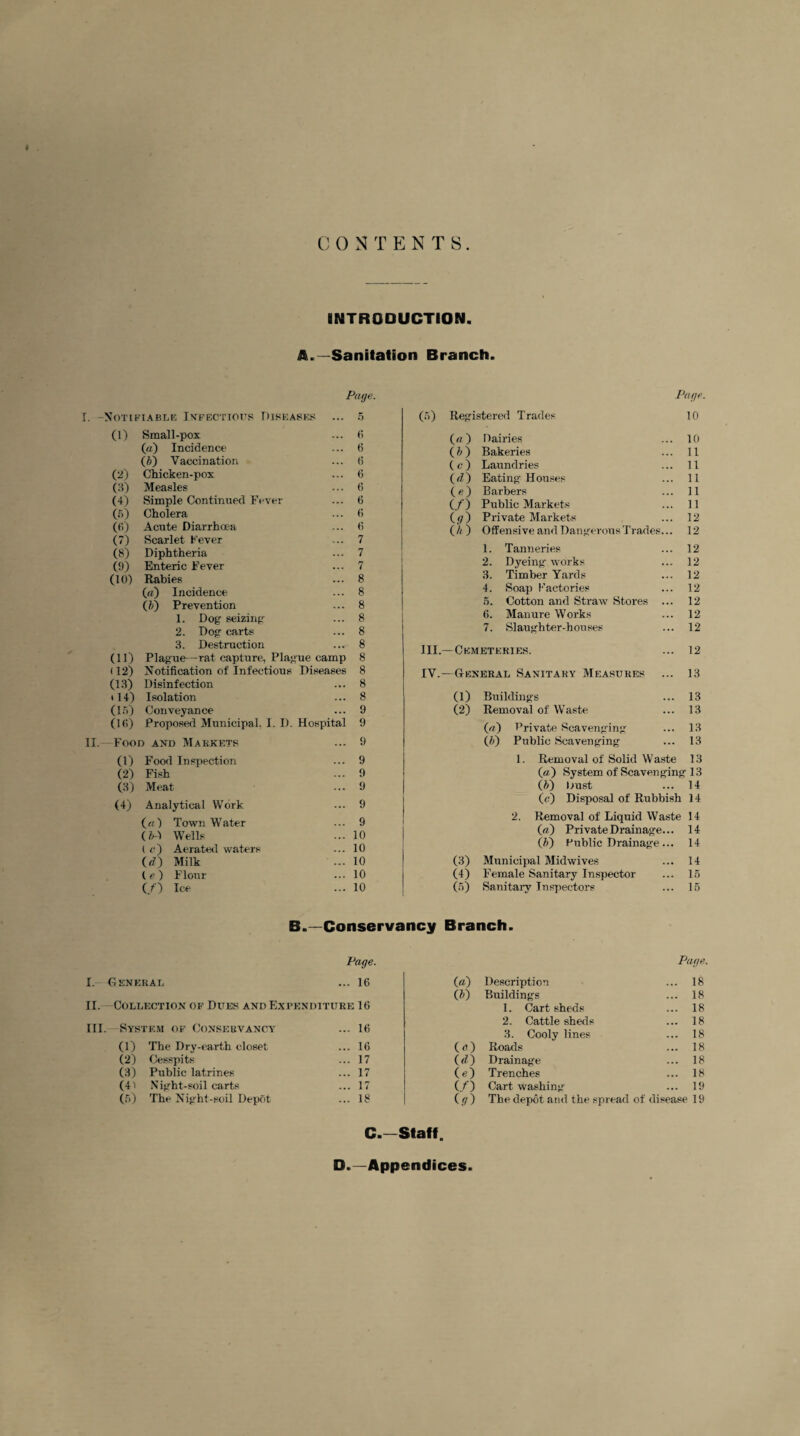 CONTEN T 8 INTRODUCTION. A.—Sanitation Branch. Page. I. -Notifiable Infectious Diseases ... 5 (1) Small-pox ... 6 (a) Incidence ... 6 (ft) Vaccination ... (i (2) Chicken-pox ... 6 (3) Measles ... 6 (4) Simple Continued Fever ... 6 (6) Cholera ... 6 (6) Acute Diarrhoea ... 6 (7) Scarlet Fever ... 7 (8) Diphtheria ... 7 (9) Enteric Fever ... 7 (10) Rabies ... 8 («) Incidence ... 8 (ft) Prevention ... 8 1. Dog seizing ... 8 2. Dog carts ... 8 3. Destruction ... 8 (11) Plague—rat capture, Plague camp 8 (12) Notification of Infectious Diseases 8 (13) Disinfection ... 8 * 14) Isolation ... 8 (15) Conveyance ... 9 (Hi) Proposed Municipal, I. I). Hospital 9 II.-—Food and Markets ... 9 (1) Food Inspection ... 9 (2) Fish ... 9 (3) Meat ... 9 (4) Analytical Work ... 9 («) Town Water ... 9 (ftA Wells ... 10 (<•) Aerated waters ... 10 (rf) Milk ... 10 (e) Flour ... 10 (/) Ice ... 10 Page Registered Trades 10 («) Dairies 10 (ft) Bakeries 11 U) Laundries 11 (<n Eating Houses 11 (<0 Barbers 11 (/) Public Markets 11 0/) Private Markets 12 (A) Offensive and Dangerous Trades... 12 1. Tanneries 12 2. Dyeing' works 12 3. Timber Yards 12 4. Soap Factories 12 5. Cotton and Straw Stores ... 12 6. Manure Works 12 7. Slaughter-houses 12 —Cemeteries. 12 —General Sanitary Measures 13 (1) Buildings 13 (2) Removal of Waste 13 («) Private Scavenging 13 (ft) Public Scavenging 13 1. Removal of Solid Waste 13 («) System of Scavenging 13 (ft) Dust 14 (c) Disposal of Rubbish 14 2. Removal of Liquid Waste 14 («,) Private Drainage... 14 (ft) Public Drainage... 14 (3) Municipal Midwives 14 (4) Female Sanitary Inspector 15 00 Sanitary Inspectors 15 B.—Conservancy Branch. Page. I. - General ... 16 II. Collection of Dues and Expenditure 16 III. System of Conservancy ... 16 (1) The Dry-earth closet ... 16 (2) Cesspits ... 17 (3) Public latrines ... 17 (41 Night-soil carts ... 17 (5) The Night-soil Depot ... 18 Page. 00 Description ... 18 (ft) Buildings ... 18 1. Cart sheds ... 18 2. Cattle sheds ... 18 3. Cooly lines ... 18 (o) Roads ... 18 («0 Drainage ... 18 (O Trenches ... 18 (/) Cart washing ... 19 (.-7) The depot and the spread of disease 19 C.~Staff. □.—Appendices