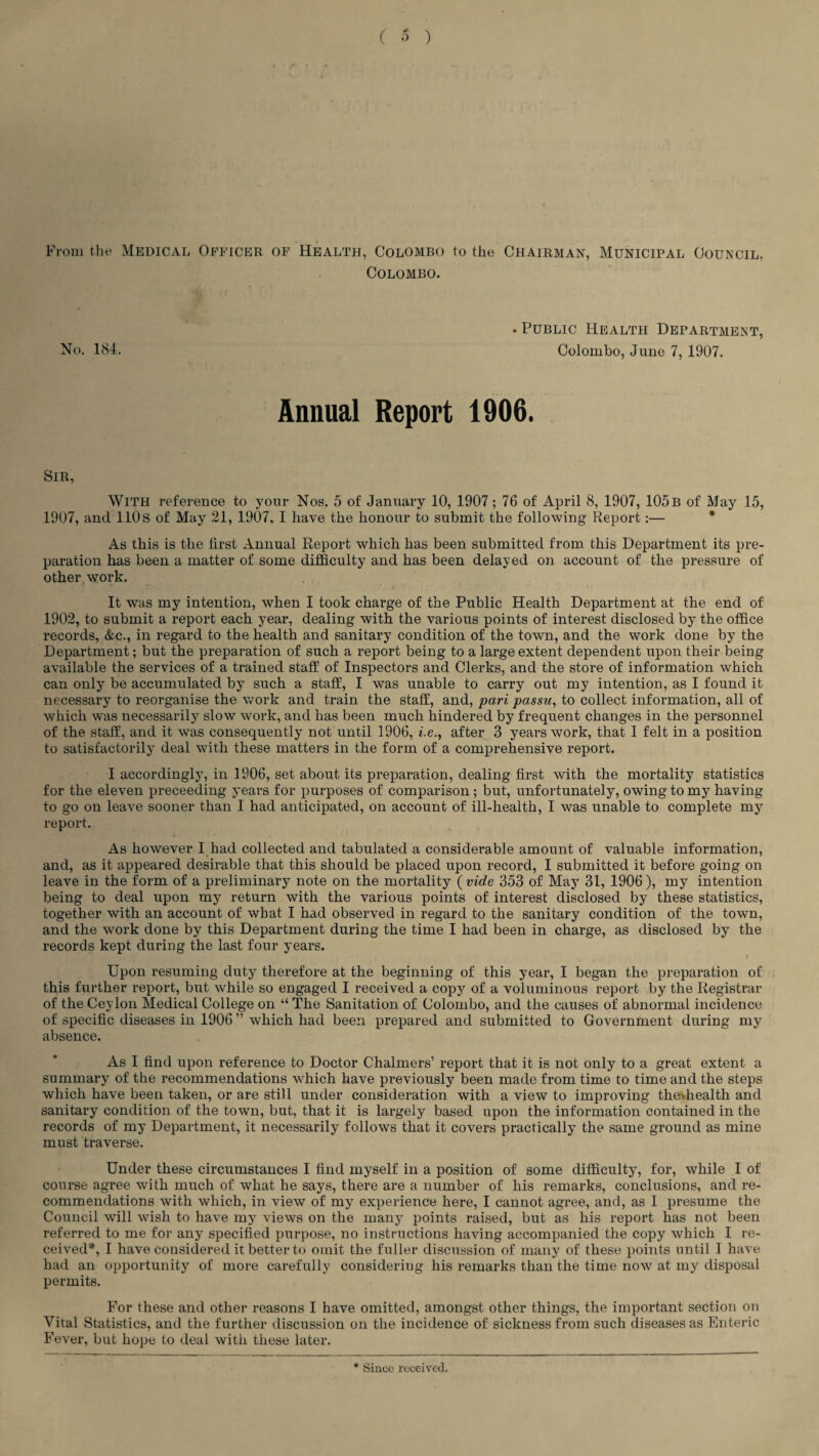 From the Medical Officer of Health, Colombo to the Chairman, Municipal Council, Colombo. No. 184. . Public Health Department, Colombo, June 7, 1907. Annual Report 1906. Sir, With reference to your Nos. 5 of January 10, 1907; 76 of April 8, 1907, 105 b of May 15, 1907, and 110 s of May 21, 1907, I have the honour to submit the following Report:— As this is the first Annual Report which has been submitted from this Department its pre¬ paration has been a matter of some difficulty and has been delayed on account of the pressure of other work. It was my intention, when I took charge of the Public Health Department at the end of 1902, to submit a report each year, dealing with the various points of interest disclosed by the office records, &c., in regard to the health and sanitary condition of the town, and the work done by the Department; but the preparation of such a report being to a large extent dependent upon their being available the services of a trained stall of Inspectors and Clerks, and the store of information which can only be accumulated by such a staff, I was unable to carry out my intention, as I found it necessary to reorganise the work and train the staff, and, pari passu, to collect information, all of which was necessarily slow work, and has been much hindered by frequent changes in the personnel of the staff, and it was consequently not until 1906, i.e., after 3 years work, that I felt in a position to satisfactorily deal with these matters in the form of a comprehensive report. I accordingly, in 1906, set about its preparation, dealing first with the mortality statistics for the eleven preceeding years for purposes of comparison; but, unfortunately, owing to my having to go on leave sooner than I had anticipated, on account of ill-health, I was unable to complete my report. As however I had collected and tabulated a considerable amount of valuable information, and, as it appeared desirable that this should be placed upon record, I submitted it before going on leave in the form of a preliminary note on the mortality ( vide 353 of May 31, 1906), my intention being to deal upon my return with the various points of interest disclosed by these statistics, together with an account of what I had observed in regard to the sanitary condition of the town, and the work done by this Department during the time I had been in charge, as disclosed by the records kept during the last four years. Upon resuming duty therefore at the beginning of this year, I began the preparation of this further report, but while so engaged I received a copy of a voluminous report by the Registrar of the Ceylon Medical College on “ The Sanitation of Colombo, and the causes of abnormal incidence of specific diseases in 1906 ” which had been prepared and submitted to Government during my absence. As I find upon reference to Doctor Chalmers’ report that it is not only to a great extent a summary of the recommendations which have previously been made from time to time and the steps which have been taken, or are still under consideration with a view to improving thevhealth and sanitary condition of the town, but, that it is largely based upon the information contained in the records of my Department, it necessarily follows that it covers practically the same ground as mine must traverse. Under these circumstances I find myself in a position of some difficulty, for, while I of course agree with much of what he says, there are a number of his remarks, conclusions, and re¬ commendations with which, in view of my experience here, I cannot agree, and, as I presume the Council will wish to have my views on the many points raised, but as his report has not been referred to me for any specified purpose, no instructions having accompanied the copy which I re¬ ceived*, I have considered it better to omit the fuller discussion of many of these points until I have had an opportunity of more carefully considering his remarks than the time now at my disposal permits. For these and other reasons I have omitted, amongst other things, the important section on Vital Statistics, and the further discussion on the incidence of sickness from such diseases as Enteric Fever, but hope to deal with these later. * Since received.