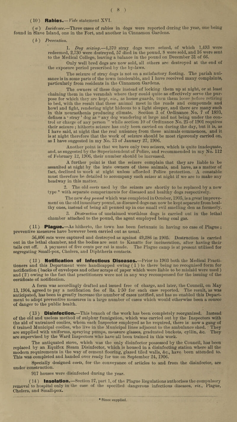 (10) Rabies.— Vide statement XVI. ( a ) Incidence.—Three cases of rabies in dogs were reported during the year, one being found in Slave Island, one in the Fort, and another in Cinnamon Gardens. ( b ) Prevention. 1. Dog seizing.—4,370 stray dogs were seized, of which 1,493 were redeemed, 2,730 were destroyed, 57 died in the pound, 8 were sold, and 16 were sent to the Medical College, leaving a balance in the pound on December 31 of 66. Only well bred dogs are now sold, all others are destroyed at the end of the exposure period prescribed by the by-laws. The seizure of stray dogs is not on a satisfactory footing. The pariah nui¬ sance is in some parts of the town intolerable, and I have received many complaints, particularly from residents in the Cinnamon Gardens. The owners of these dogs instead of locking them up at night, or at least chaining them in the verandah where they could quite as effectively serve the pur¬ pose for which they are kept, viz., as house guards, turn them loose before retiring to bed, with the result that these animal meet in the roads and compounds and howl and fight, rendering night hideous to a light sleeper, and there are many such in this neurasthenia producing climate. Section 3 of Ordinance No. 7 of 1893, defines a ‘ stray ’ dog as “ any dog wandering at large and not being under the con¬ trol or charge of any person ” while section 10 of Ordinance No. 25 of 1901 requires their seizure ; hitherto seizure has only been carried on during the day, but it is, as I have said, at night that the real nuisance from these animals commences, and it is at night therefore that the work of seizure should be most rigorously carried on, as I have suggested in my No. 73 of January 27, 1906. Another point is that we have only two seizers, which is quite inadequate, and, as suggested by the Superintendent of Police, and recommended in my No. 112 of February 12, 1906, their number should be increased. A further point is that the seizers complain that they are liable to be assaulted at night by the irate owners of these animals, and have, as a matter of fact, declined to work at night unless afforded Police protection. A constable must therefore be detailed to accompany each seizer at night if we are to make any headway in this matter. 2. The old carts used by the seizers are shortly to be replaced by a new type * with separate compartments for diseased and healthy dogs respectively. The new dog pound which was completed in October, 1905, is a great improve¬ ment on the old insanitary pound, as diseased dogs can now be kept separate from heal¬ thy ones, instead of being all penned up in one small evil smelling den as formerly. 3. Destruction of unclaimed worthless dogs is carried out in the lethal chamber attached to the pound, the agent employed being coal gas. ( 11) Plague.—As hitherto, the town has been fortunate in having no case of Plague ; preventive measures have however been carried out as usual. 56,406 rats were captured and destroyed as against 49,286 in 1905. Destruction is carried out in the lethal chamber, and the bodies are sent to Kanatte for incineration, after having their tails cut off. A payment of five cents per rat is made. The Plague camp is at present utilised for segregating Small-pox, Cholera, and Diphtheria contacts. ( 12 ) Notification of Infectious Diseases.—Prior to 1903 both the Medical Practi¬ tioners and this Department were handicapped owing (1 ) to there being no recognised form for notification ( backs of envelopes and other scraps of paper which were liable to be mislaid were used ) and (2) owing to the fact that practitioners were not in any way recompensed for the issuing of the certificate of notification. A form was accordingly drafted and issued free of charge, and later, the Council, on May 13, 1904, agreed to pay a notification fee of Rs. 1‘50 for each case reported. The result, as was anticipated, has been to greatly increase the number of cases notified, and has so enabled this Depart¬ ment to adopt preventive measures in a large number of cases which would otherwise been a source of danger to the public health. (13 ) Disinfection.—This branch of the work has been completely reorganized. Instead of the old and useless method of sulphur fumigation, which was carried out by the Inspectors with the aid of untrained coolies, whom each Inspector employed as he required, there is now a gang of 6 trained Municipal coolies, who live in the Municipal lines adjacent to the ambulance shed. They are supplied with uniforms, spraying pumps, measure glasses, graduated buckets, cyllin, &c. They are supervised by the Ward Inspectors who have all been trained in this work. The antiquated stove, which was the only disinfector possessed by the Council, has been replaced by an Equifex Steam Disinfector, which is housed in a disinfecting station where all the modern requirements in the way of cement flooring, glazed tiled walls, &c., have been attended to. This was completed and handed over ready for use on September 24, 1906. Specially designed carts, for the conveyance of articles to and from the disinfector, are under construction. 917 houses were disinfected during the year. (14 ) Insolation.—Section 27, part 1, of the Plague Regulations authorises the compulsory removal to hospital only in the case of the specified dangerous infectious diseases, viz.. Plague, Cholera, and Small-pox. # Since supplied.
