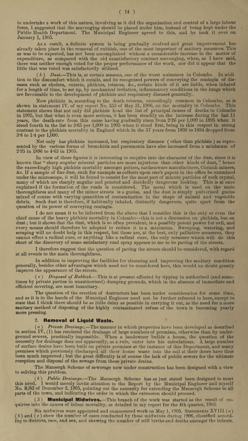 to undertake a work of this nature, involving as it did the organisation and control of a large labour force, I suggested that the scavenging should be placed under him, instead of being kept under the Public Health Department. The Municipal Engineer agreed to this, and he took it over on January 1, 1905. As a result, a definite system is being gradually evolved and great improvement has already taken place in the removal of rubbish, one of the most important of sanitary measures. This as was to be expected, has not been accomplished without a considerable increase in the matter of expenditure, as compared with the old unsatisfactory contract scavenging, when, as I have said, there was neither enough voted for the proper performance of the work, nor did it appear that the little that was voted was satisfactorily utilised. ( b ) Dust.—This is, at certain seasons, one of the worst nuisances in Colombo. In addi tion to the discomfort which it entails, and its recognised powers of conveying the contagia of dis¬ eases such as cholera, enteric, phthisis, tetanus, &c., certain kinds of it are liable, when inhaled for a length of time, to set up, by mechanical irritation, inflammatory conditions in the lungs which are favourable to the development of phthisis and respiratory diseases generally.. Now phthisis is, according to the death returns, exceedingly common in Colombo, as is shewn in statement IV. of my report No. 353 of May 31, 1906, on the mortality in Colombo. This statement shews that not only did phthisis head the list of principal causes of deaths in Colombo in 1905, but that what is even more serious, it has been steadily on the increase during the last 11 years, the death-rate from this cause having gradually risen from 2'26 per 1,000 in 1895 when it stood fourth in the list to 3*65 per 1,000 in 1905 when it stood first, being in this respect in strong contrast to the phthisis mortality in England which in the 57 years from 1838 to 1894 dropped from 3‘8 to 1‘4 per 1,000. Not only has phthisis increased, but respiratory diseases ( other than phthisis ) as repre¬ sented by the various forms of bronchitis and pneumonia have also increased from a minimum of 2’95 in 1896 to 4-63 in 1905. In view of these figures it is interesting to enquire into the character of the dust, since it is known that “ sharp angular mineral particles are more injurious than other kinds of dust, ” hence the exceedingly high phthisis mortality amongst potters, earthenware manufactures, Cornish miners, &c. If a sample of fine dust, such for example as collects upon one’s papers in the office be examined under the microscope, it will be found to consist for the most part of minute particles of rock crystal, many of which are sharply angular and pointed and decidedly dangerous looking. This is at once explained if the formation of the roads is considered. The metal which is used on the main thoroughfares and many of the minor streets is a gneiss, and the dust is simply pulverised gneiss mixed of course with varying quantities of contamination in the shape of animal and vegetable debris. Such dust is therefore, if habitually inhaled, distinctly dangerous, quite apart from the question of its power of conveying contagia. I do not mean it to be inferred from the above that I consider this is the only or even the chief cause of the heavy phthisis mortality in Colombo—this is not a discussion on phthisis, but on dust; but it shows that the dust, which is so often prevalent, is a possibly potent power for evil, and every means should therefore be adopted to reduce it to a minimum. Sweeping, watering, and scraping will no doubt help in this respect, but those are, at the best, only palliative measures, they cannot effect a radical cure, or anything like a radical cure, the only measure which will do this short of the discovery of some satisfactory road spray appears to me to be paving of the streets. I therefore suggest that the question of paving the streets should be considered, with regard at all events to the main thoroughfares. In addition to improving the facilities for cleansing and improving the sanitary condition generally, besides other advantages which need not be considered here, this would no doubt greatly improve the appearance of the streets. ( e ) Disposal of Rubbish.—This is at present effected by tipping in authorised (and some¬ times by private parties in unauthorised) dumping grounds, which in the absence of immediate and efficient covering, are most insanitary. The question of the erection of destructors has been under consideration for some time, and as it is in the hands of the Municipal Engineer need not be further referred to here, except to state that I think there should be as little delay as possible in carrying it out, as the need for a more sanitary method of disposing of the highly contaminated refuse of the town is becoming yearly more pressing. 2. Removal of Liquid Waste. (a ) Private Drainage.—The manner in which properties have been developed as described in section IV, (1) has rendered the drainage of large numbers of premises, otherwise than by under¬ ground sewers, practically impossible. When a landowner builds a house, the question of the necessity for drainage does not apparently, as a rule, enter into his calculations. A large number of surface drains have been built on private premises at the instance of this Department, and many premises which previously discharged all their house waste into the soil at their doors have thus been much improved ; but the great difficulty is of course the lack of public sewers for the ultimate reception and disposal of the sewage from these private drains. The Mansergh Scheme of sewerage now under construction has been designed with a view to solving this problem. ( b ) Public Drainage.—The Mansergh Scheme has as just stated been designed to meet this need. I would merely invite attention to the Report by the Municipal Engineer and myself No. R/83 of December 2, 1905, pointing out the necessity for extending the Mansergh Scheme to all parts of the town, and indicating the order in which the extension should proceed. (3 ) Municipal Midwives.—This branch of the work was started as the result of en¬ quiries into the causes of infant mortality, as detailed in my report for the 4th quarter, 1903. Six midwives were appointed and commenced work on May 1,1905. Statements XVIII (a ) ( b ) and ( c ) shew the number of cases conducted by these midwives during 1906, classified accord¬ ing to districts, race, and sex, and shewing the number of still births and deaths amongst the infants.