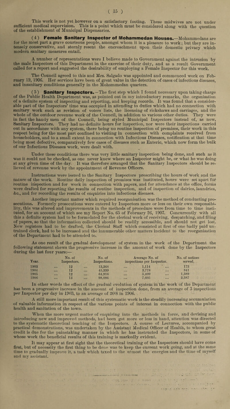 This work is not yet however on a satisfactory footing. These inidwives are not under sufficient medical supervision. This is a point which must be considered along with the question of the establishment of Municipal Dispensaries. (4) Female Sanitary Inspector of fiflohammedan Houses.—Mohammedans are for the most part a grave courteous people, amongst whom it is a pleasure to work; but they are in¬ tensely conservative, and sternly resent the encroachment upon their domestic privacy which modern sanitary measures entail. A number of representations were I believe made to Government against the intrusion by the male Inspectors of this Department in the exercise of their duty, and as a result Government called for a report and suggested the desirability of employing a Female Inspector for this work. The Council agreed to this and Mrs. Salgado was appointed and commenced work on Feb¬ ruary 19, 1906. Her services have been of great value in the detection of cases of infectious diseases, and insanitary conditions generally in the Mohammedan quarters. ( 5 ) Sanitary Inspectors.—The first step which I found necessary upon taking charge of the Public Health Department was, as pointed out in my introductory remarks, the organisation of a definite system of inspecting and reporting, and keeping records. It was found that a consider¬ able part of the Inspectors’ time was occupied in attending to duties which had no connection with sanitary work such as revision of voters lists, the licensing of rickshaws and carriages, and the whole of the outdoor revenue work of the Council, in addition to various other duties. They were in fact the handy men of the Council, being styled Municipal Inspectors instead of, as now, Sanitary Inspectors. They had no definite hours for inspection, nor were their inspections carried out in accordance with any system, there being no routine inspection of premises, their work in this respect being for the most part confined to visiting in connection with complaints received from householders, and to a small extent in connection with Infectious Diseases, notification at that time being most defective, comparatively few cases of diseases such as Enteric, which now form the bulk of our Infectious Diseases work, were dealt with. Under these conditions there was very little sanitary inspection being done, and such as it was it could not be checked, as one never knew where an Inspector might be, or what he was doing at any given time of the day. It was therefore arranged that the Sanitary Inspectors should be re¬ lieved of revenue work by the appointment of Revenue Officers. Instructions were issued to the Sanitary Inspectors prescribing the hours of work and the nature of the work. Routine daily inspection of premises was instituted, hours were set apart for routine inspection and for work in connection with papers, and for attendance at the office, forms were drafted for reporting the results of routine inspection, and of inspection of dairies, laundries, &c., and for recording the results of enquiries into infectious diseases. Another important matter which required reorganisation was the method of conducting pro¬ secutions. Formerly prosecutions were entered by Inspectors more or less on their own responsibi¬ lity, this was altered and improvements in the methods of procedure were from time to time insti¬ tuted, for an account of which see my Report No. 65 of February 26, 1907. Concurrently with all this a definite system had to be formulated for the clerical work of receiving, despatching, and filing of papers, so that the information collected should be readily accessible, and should not get lost. New registers had to be drafted, the Clerical Staff which consisted at first of one badly paid un¬ trained clerk, had to be increased and the innumerable other matters incident to the reorganisation of the Department had to be attended to. As one result of the gradual development of system in the work following statement shews the progressive increase in the amount of work of the Department the done by the Inspectors during the last four years:— No. of No. of Average No. of No. of notices Year. Inspectors. Inspections. inspections per Inspector. served. 1903 12 13,368 1,114 * ... 173 1904 12 45,339 3,778 841 1905 12 64,916 5,409 1,389 1900 13 98,886 ... 7,605 2,387 In other words the effect of the gradual evolution of system in the work of the Dep has been a progressive increase in the amount of inspection done, from an average of 3 inspection's per Inspector per day in 1903, to an average of 208 in 1906. : -: A still more important result of this systematic work is the steadily increasing accumulation of valuable information in respect of the various points of interest in connection with the public health and sanitation of the town. When the more urgent matter of enquiring into the methods in force, and devising and introducing new and improved methods, had been got more or less in hand, attention was directed to the systematic theoretical teaching of the Inspectors. A course of Lectures, accompanied by practical demonstrations, was undertaken by the Assistant Medical Officer of Health, to whom great credit is due for the painstaking manner in which he has instructed the Inspectors, in some of whose work the beneficial results of this training is markedly evident. It may appear at first sight that the theoretical training of the Inspectors should have come first, but of necessity the first thing to be done was to keep the current work going, and at the same time to gradually improve it, a task which taxed to the utmost the energies and the time of myself and my assistant. V