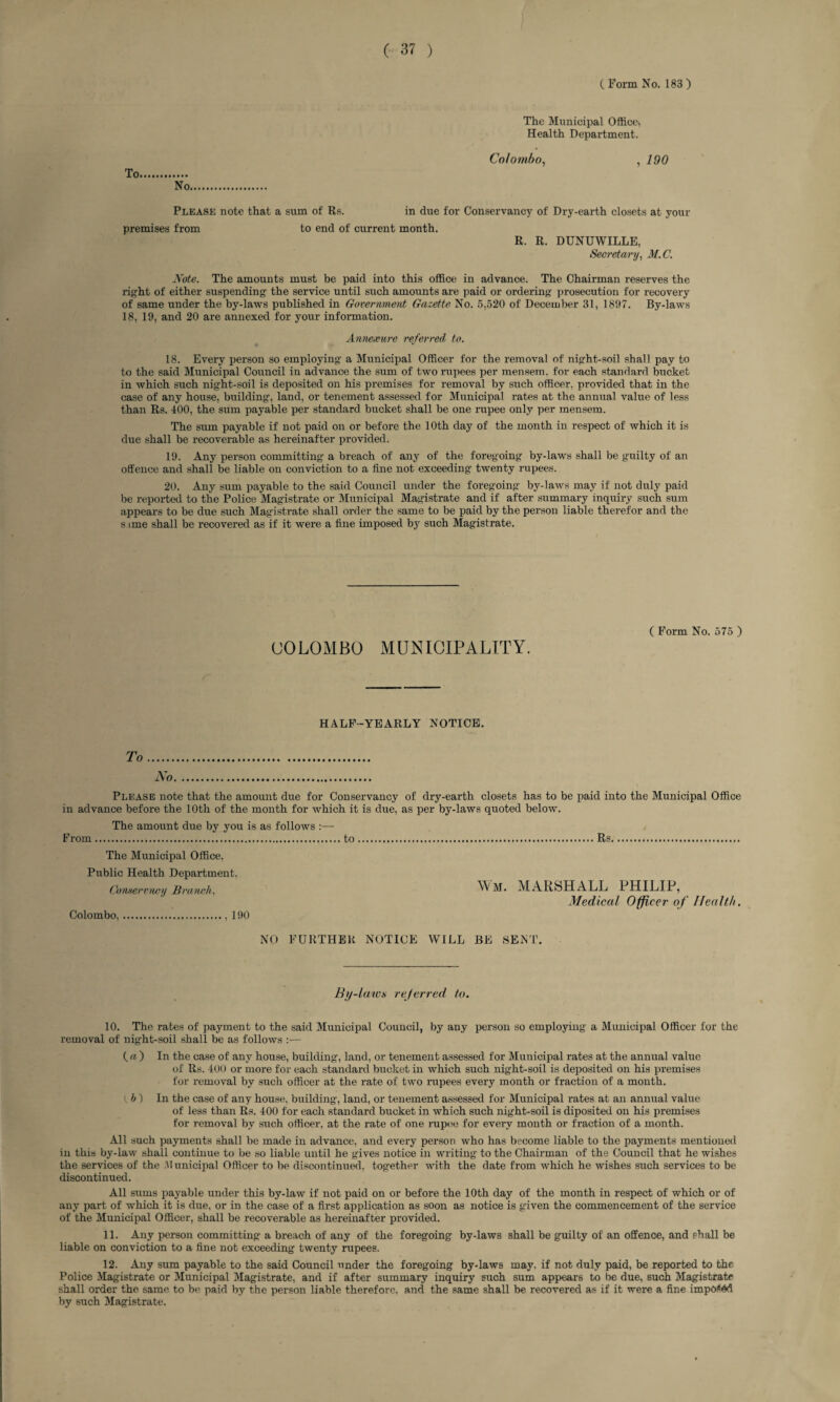 C Form No. 183 ) The Municipal Office* Health Department. Colombo, , 190 Please note that a sum of Rs. in due for Conservancy of Dry-earth closets at your premises from to end of current month. R. R. DUNUWILLE, Secretary, M.C. Note. The amounts must be paid into this office in advance. The Chairman reserves the right of either suspending the service until such amounts are paid or ordering prosecution for recovery of same under the by-laws published in Government Gazette No. 5,520 of December 31, 1897. By-laws 18, 19, and 20 are annexed for your information. Annexure referred to. 18. Every person so employing a Municipal Officer for the removal of night-soil shall pay to to the said Municipal Council in advance the sum of two rupees per mensem, for each standard bucket in which such night-soil is deposited on his premises for removal by such officer, provided that in the case of any house, building, land, or tenement assessed for Municipal rates at the annual value of less than Rs. 400, the sum payable per standard bucket shall be one rupee only per mensem. The sum payable if not paid on or before the 10th day of the month in respect of which it is due shall be recoverable as hereinafter provided. 19. Any person committing a breach of any of the foregoing by-laws shall be guilty of an offence and shall be liable on conviction to a fine not exceeding twenty rupees. 20. Any sum payable to the said Council under the foregoing by-laws may if not duly paid be reported to the Police Magistrate or Municipal Magistrate and if after summary inquiry such sum appears to be due such Magistrate shall order the same to be paid by the person liable therefor and the s one shall be recovered as if it were a fine imposed by such Magistrate. C Form No. 575 ) COLOMBO MUNICIPALITY. HALF-YEARLY NOTICE. To No. Please note that the amount due for Conservancy of dry-earth closets has to be in advance before the 10th of the month for which it is due, as per by-laws quoted below. The amount due by you is as follows :—- From to paid into the Municipal Office Rs The Municipal Office, Public Health Department. Comer vney Branch, Colombo.., 190 Wm. MARSHALL PHILIP, Medical Officer of Health. NO FURTHER NOTICE WILL BE SENT. By-laws referred to. 10. The rates of payment to the said Municipal Council, by any person so employing a Municipal Officer for the removal of night-soil shall be as follows :— {a) In the case of any house, building, land, or tenement assessed for Municipal rates at the annual value of Rs. 400 or more for each standard bucket in which such night-soil is deposited on his premises for removal by such officer at the rate of two rupees every month or fraction of a month. i. h ) In the case of any house, building, land, or tenement assessed for Municipal rates at an annual value of less than Rs. 400 for each standard bucket in which such night-soil is diposited on his premises for removal by such officer, at the rate of one rupee for every month or fraction of a month. All such payments shall be made in advance, and every person who has become liable to the payments mentioned in this by-law shall continue to be so liable until he gives notice in writing to the Chairman of the Council that he wishes the services of the .Municipal Officer to be discontinued, together with the date from which he wishes such services to be discontinued. All sums payable under this by-law if not paid on or before the 10th day of the month in respect of which or of any part of which it is due, or in the case of a first application as soon as notice is given the commencement of the service of the Municipal Officer, shall be recoverable as hereinafter provided. 11. Any person committing a breach of any of the foregoing by-laws shall be guilty of an offence, and shall be liable on conviction to a fine not exceeding twenty rupees. 12. Any sum payable to the said Council under the foregoing by-laws may. if not duly paid, be reported to the Police Magistrate or Municipal Magistrate, and if after summary inquiry such sum appears to be due, such Magistrate shall order the same to be paid by the person liable therefore, and the same shall be recovered as if it were a fine impo<6d by such Magistrate.